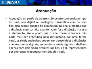 Atenuação
• Atenuação ou perda de transmissão ocorre com qualquer tipo
  de sinal, seja digital ou analógico, transmitido com ou sem
  fios. Isso ocorre quando há diminuição do sinal à medida que
  a distância é percorrida, quanto maior for a distância, maior é
  a atenuação, até o ponto que o sinal torna-se fraco e não
  pode mais ser entendido pelo destinatário. De uma forma
  geral, os sinais analógicos podem ser transmitidos a distâncias
  maiores que os digitais, enquanto os sinais digitais trabalham
  apenas com dois sinais distintos (os bits 1 e 0, representados
  por diferentes e pequenas tensões elétricas).
 