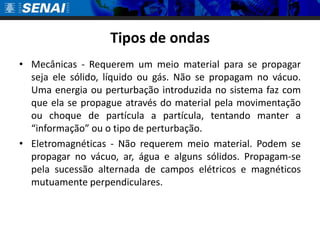 Tipos de ondas
• Mecânicas - Requerem um meio material para se propagar
  seja ele sólido, líquido ou gás. Não se propagam no vácuo.
  Uma energia ou perturbação introduzida no sistema faz com
  que ela se propague através do material pela movimentação
  ou choque de partícula a partícula, tentando manter a
  “informação” ou o tipo de perturbação.
• Eletromagnéticas - Não requerem meio material. Podem se
  propagar no vácuo, ar, água e alguns sólidos. Propagam-se
  pela sucessão alternada de campos elétricos e magnéticos
  mutuamente perpendiculares.
 