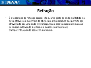 Refração
• É o fenômeno de reflexão parcial, isto é, uma parte da onda é refletida e a
  outra atravessa a superfície do obstáculo. Um obstáculo que permite ser
  atravessado por uma onda eletromagnética é dito transparente; no caso
  de impedi-la (levando à reflexão) é opaco; e parcialmente
  transparente, quando acontece a refração.
 