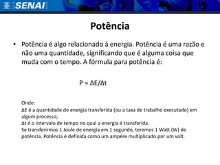 Potência
• Potência é algo relacionado à energia. Potência é uma razão e
  não uma quantidade, significando que é alguma coisa que
  muda com o tempo. A fórmula para potência é:

                           P = ΔE/Δt

  Onde:
  ΔE é a quantidade de energia transferida (ou a taxa de trabalho executado) em
  algum processo;
  Δt é o intervalo de tempo no qual a energia é transferida.
  Se transferirmos 1 Joule de energia em 1 segundo, teremos 1 Watt (W) de
  potência. Potência é definida como um ampére multiplicado por um volt.
 