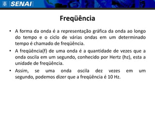 Freqüência
• A forma da onda é a representação gráfica da onda ao longo
  do tempo e o ciclo de várias ondas em um determinado
  tempo é chamado de freqüência.
• A freqüência(f) de uma onda é a quantidade de vezes que a
  onda oscila em um segundo, conhecido por Hertz (hz), esta a
  unidade de freqüência.
• Assim, se uma onda oscila dez vezes em um
  segundo, podemos dizer que a freqüência é 10 Hz.
 