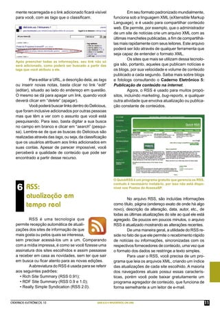 mente recarregada e o link adicionado ﬁcará visível                 Em seu formato padronizado mundialmente,
   para você, com as tags que o classiﬁcam.                   funciona sob a linguagem XML (eXtensible Markup
                                                              Language), e é usado para compartilhar conteúdo
                                                              web. Ele permite, por exemplo, que o administrador
                                                              de um site de notícias crie um arquivo XML com as
                                                              últimas manchetes publicadas, a ﬁm de compartilhá-
                                                              las mais rapidamente com seus leitores. Este arquivo
                                                              poderá ser lido através de qualquer ferramenta que
                                                              seja capaz de entender o formato XML.
                                                                       Os sites que mais se utilizam dessa tecnolo-
   Após preencher todas as informações, seu link não só
   será adicionado, como poderá ser buscado a partir das      gia são, portanto, aqueles que publicam notícias e
   tags que você atribuiu a ele.                              os blogs, por sua velocidade e volume de conteúdo
                                                              publicado a cada segundo. Saiba mais sobre blogs
           Para editar a URL, a descrição dela, as tags       e fotologs consultando o Caderno Eletrônico 5:
   ou inserir novas notas, basta clicar no link “edit”        Publicação de conteúdo na internet.
   (editar), situado ao lado do endereço em questão.                   Agora, o RSS é usado para muitos propó-
   O mesmo se dá para apagar um link, quando você             sitos, incluindo marketing, bug-reports, e qualquer
   deverá clicar em “delete” (apagar).                        outra atividade que envolva atualização ou publica-
           Você poderá buscar links dentro do Delicious,      ção constante de conteúdos.
   que foram inclusive adicionados por outras pessoas
   mas que têm a ver com o assunto que você está
   pesquisando. Para isso, basta digitar a sua busca
   no campo em branco e clicar em “search” (pesqui-
   sa). Lembre-se de que as buscas do Delicious são
   realizadas através das tags, ou seja, da classiﬁcação
   que os usuários atribuem aos links adicionados em
   suas contas. Apesar de parecer impossível, você
   perceberá a qualidade de conteúdo que pode ser
   encontrado a partir desse recurso.




                                                              O QuickRSS é um programa gratuito que gerencia os RSS,

    6 RSS:
                                                              contudo é necessário instalá-lo, por isso não está dispo-
                                                              nível nos Postos do AcessaSP.

          atualização em                                              No arquivo RSS, são incluídas informações
          tempo real                                          como título, página (endereço exato de onde há algo
                                                              novo), descrição da alteração, data, autor, etc., de
                                                              todas as últimas atualizações do site ao qual ele está
           RSS é uma tecnologia que                           agregado. De poucos em poucos minutos, o arquivo
   permite recepção automática de atuali-                     RSS é atualizado mostrando as alterações recentes.
   zações dos sites de informação de que                              De uma maneira geral, a utilidade do RSS re-
   mais gosta ou pelos quais se interessa,                    side no fato de que ele permite o recebimento rápido
   sem precisar acessá-los um a um. Comparando                de notícias ou informações, sincronizadas com os
   com a mídia impressa, é como se você ﬁzesse uma            respectivos fornecedores de conteúdo, uma vez que
   assinatura dos sites escolhidos e assim passasse           o formato dos dados se restringe a texto simples.
   a receber em casa as novidades, sem ter que sair                   Para usar o RSS, você precisa de um pro-
   em busca ou ﬁcar atento para as novas edições.             grama que leia os arquivos XML, criando um índice
           A abreviatura do RSS é usada para se referir       das atualizações de cada site escolhido. A maioria
   aos seguintes padrões:                                     dos navegadores atuais possui essas caracterís-
      • Rich Site Summary (RSS 0.91);                         ticas, porém você pode baixar gratuitamente um
      • RDF Site Summary (RSS 0.9 e 1.0);                     programa agregador de conteúdo, que funciona de
      • Really Simple Syndication (RSS 2.0).                  forma semelhante a um leitor de e-mail.


CADERNOS ELETRÔNICOS 10                           WEB 2.0 E APLICATIVOS ON-LINE                                           11
 