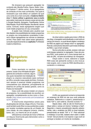 Os browsers que possuem agregador de
     conteúdo são: Mozilla Firefox, Opera, Safari, Inter-
     net Explorer 7, dentre outros. Já os agregadores
     de conteúdo on-line mais conhecidos, nos quais é
     necessário que você efetue um cadastro tal qual
     uma conta de e-mail (consulte o Caderno Eletrô-
     nico 1: Como utilizar e gerenciar seus e-mails
     para saber mais) para ter acesso a esse serviço são
     o Google Desktop, Akregator, FeedReader, Active
     Web Reader, Pluck RSS Reader, Rss Bandit, dentre
     outros. Contudo, esses agregadores exigem que
     você instale programas em seu computador.
             A opção mais indicada para usuários que               Nesse leitor de RSS on-line, você pode incluir RSS de vários
     não dispõem da possibilidade de instalar programas            sites, dentre eles do seu blog.
     ou plugins nos computadores conectados à inter-
     net é utilizar agregadores de notícias ou desktops                    Ao clicar sobre a opção para incluir o RSS do
     on-line. Para saber mais sobre esses aplicativos,             seu blog, o navegador será atualizado e você verá um
     consulte respectivamente os capítulos 7 e 8 deste             campo em branco, no qual deverá digitar o endereço
     Caderno Eletrônico.                                           de RSS da página que deseja incluir no agregador.
                                                                   Para tal, você precisa descobrir qual é esse endereço
                                                                   de RSS, o que é bem simples.
                                                                           Numa outra aba ou janela, acesse o site que
                                                                   você deseja cadastrar no agregador. Caso ele pos-
                                                                   sua RSS, você poderá ver o ícone laranja bem ao
     7 Agregadores                                                 lado da URL, na barra de endereço do navegador.
                                                                           Clique sobre o ícone, selecione a opção
          de conteúdo                                              RSS (caso ele apresente outras) e uma nova ja-
                                                                   nela surgirá, com o ícone do RSS identiﬁcando o
                                                                   conteúdo e o endereço.

             Como apontado no capítulo
     anterior, existe uma inﬁnidade de agre-
     gadores de conteúdo e notícias, alguns
     dos quais necessitam da instalação de
     plugins ou arquivos executáveis (para conhecer
     as URLs consulte nossa seção de links). Contudo,
     nem sempre é possível instalar programas nos
     computadores que utilizamos, principalmente se
     estamos em pontos de acesso gratuito, como os                 Ao clicar sobre o ícone e escolher a opção RSS, uma página
     Postos do AcessaSP.                                           semelhante a essa se abrirá. Note que a URL da barra de
             Caso você não possa instalar um arquivo               endereços mudou, terminando agora com rss.
     de programa, há a possibilidade de escolher um
     agregador completamente on-line como o Over-                          A URL que aparecerá na barra corresponde
     mundo (http://www.overmundo.com.br/estaticas/                 ao endereço de RSS do site que você pretende
     ajuda.php#31).                                                cadastrar. Selecione-o e copie-o, pressionando a
             O Overmundo disponibiliza canais para                 tecla “Ctrl” e, sem soltá-la, clicando na tecla “C”
     atualizações de notícias, blogs e fóruns. Fora isso,                  Depois disso, volte ao site do Overmundo e
     você também pode ﬁltrar os seus preferidos e optar            clique sobre o campo em branco “endereço e feed”.
     por receber novidades apenas de um Estado, de                 Seguindo o mesmo procedimento descrito anterior-
     uma cidade, de uma categoria (música, cinema,                 mente, cole o endereço de RSS no local indicado,
     bares, etc.), ou mesmo de um só usuário.                      pressionando as teclas “Ctrl” e “V”. Para adicionar
             Utilizaremos o exemplo de incluir a RSS de            o endereço à sua lista, bastará clicar sobre o botão
     um blog ao Overmundo para demonstrar como o                   “enviar”. Daí pra diante, é só esperar. Logo você vai
     mecanismo funciona.                                           começar a receber um monte de novidades...


12                                          WEB 2.0 E APLICATIVOS ON-LINE                                 CADERNOS ELETRÔNICOS 10
 