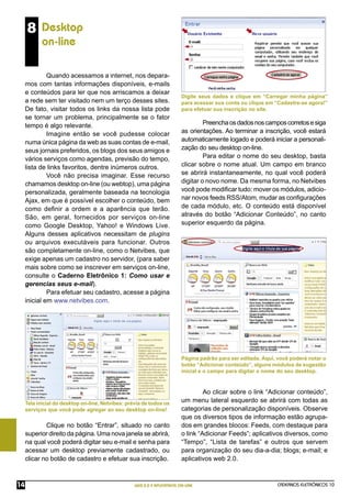 8 Desktop
            on-line

              Quando acessamos a internet, nos depara-
     mos com tantas informações disponíveis, e-mails
     e conteúdos para ler que nos arriscamos a deixar
                                                                          Digite seus dados e clique em “Carregar minha página”
     a rede sem ter visitado nem um terço desses sites.                   para acessar sua conta ou clique em “Cadastre-se agora!”
     De fato, visitar todos os links da nossa lista pode                  para efetuar sua inscrição no site.
     se tornar um problema, principalmente se o fator
     tempo é algo relevante.                                                       Preencha os dados nos campos corretos e siga
              Imagine então se você pudesse colocar                       as orientações. Ao terminar a inscrição, você estará
     numa única página da web as suas contas de e-mail,                   automaticamente logado e poderá iniciar a personali-
     seus jornais preferidos, os blogs dos seus amigos e                  zação do seu desktop on-line.
     vários serviços como agendas, previsão do tempo,                              Para editar o nome do seu desktop, basta
     lista de links favoritos, dentre inúmeros outros.                    clicar sobre o nome atual. Um campo em branco
              Você não precisa imaginar. Esse recurso                     se abrirá instantaneamente, no qual você poderá
     chamamos desktop on-line (ou webtop), uma página                     digitar o novo nome. Da mesma forma, no Netvibes
     personalizada, geralmente baseada na tecnologia                      você pode modiﬁcar tudo: mover os módulos, adicio-
     Ajax, em que é possível escolher o conteúdo, bem                     nar novos feeds RSS/Atom, mudar as conﬁgurações
     como deﬁnir a ordem e a aparência que terão.                         de cada módulo, etc. O conteúdo está disponível
     São, em geral, fornecidos por serviços on-line                       através do botão “Adicionar Conteúdo”, no canto
     como Google Desktop, Yahoo! e Windows Live.                          superior esquerdo da página.
     Alguns desses aplicativos necessitam de plugins
     ou arquivos executáveis para funcionar. Outros
     são completamente on-line, como o Netvibes, que
     exige apenas um cadastro no servidor, (para saber
     mais sobre como se inscrever em serviços on-line,
     consulte o Caderno Eletrônico 1: Como usar e
     gerencias seus e-mail).
              Para efetuar seu cadastro, acesse a página
     inicial em www.netvibes.com.




                                                                          Página padrão para ser editada. Aqui, você poderá notar o
                                                                          botão “Adicionar conteúdo”, alguns módulos de sugestão
                                                                          inicial e o campo para digitar o nome do seu desktop.


                                                                                   Ao clicar sobre o link “Adicionar conteúdo”,
     Tela inicial do desktop on-line, Netvibes: prévia de todos os
                                                                          um menu lateral esquerdo se abrirá com todas as
     serviços que você pode agregar ao seu desktop on-line!               categorias de personalização disponíveis. Observe
                                                                          que os diversos tipos de informação estão agrupa-
             Clique no botão “Entrar”, situado no canto                   dos em grandes blocos: Feeds, com destaque para
     superior direito da página. Uma nova janela se abrirá,               o link “Adicionar Feeds”; aplicativos diversos, como
     na qual você poderá digitar seu e-mail e senha para                  “Tempo”, “Lista de tarefas” e outros que servem
     acessar um desktop previamente cadastrado, ou                        para organização do seu dia-a-dia; blogs; e-mail; e
     clicar no botão de cadastro e efetuar sua inscrição.                 aplicativos web 2.0.



14                                                 WEB 2.0 E APLICATIVOS ON-LINE                               CADERNOS ELETRÔNICOS 10
 