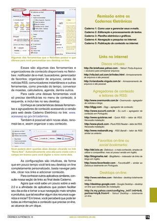 Remissão entre os
                                                                                  Cadernos Eletrônicos
                                                                      Caderno 1: Como usar e gerenciar seus e-mails.
                                                                      Caderno 2: Editoração e processamento de textos.
                                                                      Caderno 3: Planilha eletrônica e gráﬁcos.
                                                                      Caderno 4: Navegação e pesquisa na internet.
                                                                      Caderno 5: Publicação de conteúdo na internet.




   Algumas das ferramentas que o Netvibes possui e que                                Links na internet
   oferece para você personalizar seu desktop on-line.
                                                                                         Discos virtuais:
           Essas são algumas das ferramentas e                        http://br.briefcase.yahoo.com - Yahoo! Porta-Arquivos
   organizadores de conteúdo disponíveis no Netvi-                    – exclusivo para armazenar arquivos;

   bes: notiﬁcador de e-mail; buscadores; gerenciador                 http://vila.bol.uol.com.br/index.html - Armazenamento
                                                                      de arquivos e site pessoal;
   de favoritos; organizador de arquivos; canais de
                                                                      http://criandosite.virgula.com.br - Armazenamento de
   notícias RSS; comunicadores instantâneos e outras                  arquivos e site pessoal.
   ferramentas, como previsão do tempo, conversor
   de moedas, calculadora, agenda, dentre outros.                                Agregadores de conteúdo
           Para cada uma dessas ferramentas você
                                                                                    e leitores de RSS:
   só precisa identiﬁcá-las no menu de conteúdo, à
   esquerda, e incluí-las no seu desktop.                             http://www.overmundo.com.br - Overmundo – agregador
                                                                      de notícias e blogs;
           Conheça as características dessas ferramen-
                                                                      http://digg.com - Digg – agregador de conteúdo;
   tas e agrupadores de conteúdo acessando a versão
                                                                      http://www.eucurti.com.br - Eu curti – agregador de
   para web deste Caderno Eletrônico no link: www.                    conteúdo em Português;
   acessasp.sp.gov.br/cadernos.                                       http://www.quickrss.net - Quick RSS – leitor de RSS.
           Também é possível abrir novas abas, reno-                  Necessita instalação;
   meá-las e, assim organizar o seu conteúdo.                         http://www.pluck.com - Pluck RSS Reader – leitor de RSS.
                                                                      Necessita instalação;
                                                                      http://www.rssbandit.org - RSS Bandit – leitor de RSS
                                                                      similar ao anterior.


                                                                                      Favoritos on-line ou
                                                                                       social bookmarks:
   Você poderá abrir quantas abas desejar clicando no link            http://del.icio.us - Delicious – o mais conhecido, simples de
   “Nova Aba”. Automaticamente uma aba será criada com o              utilizar e compartilhar, mas só possui versão em Inglês;
   campo em branco para você digitar o novo nome dela.
                                                                      http://blogmarks.net - BlogMarks – indexador de links de
                                                                      blogs em Inglês;
            As conﬁgurações são intuitivas, de forma
                                                                      http://www.favoritosbr.com - FavoritosBR – similar ao
   que em pouco tempo você terá seu desktop on-line                   Delicious totalmente em Português.
   completamente personalizado, basta navegar pelo
   site, clicar nos links e adicionar conteúdo.                                        Desktops on-line:
            Para conhecer outros aplicativos similares, con-
                                                                      http://www.netvibes.com - Netvibes - desktop totalmente
   sulte nossa seção de links ao ﬁnal deste Caderno.                  on-line;
            Agora que você sabe um pouco sobre a web                  http://desktop.google.com - Google Desktop – desktop
   2.0 e a aﬁnidade de aplicativos que podem facilitar                on-line que necessita de instalação;
   seu dia-a-dia e tornar a sua navegação mais simples                http://e.my.yahoo.com/conﬁg/my_init?.intl=br&.
                                                                      partner=my&.from=I - Yahoo! Desktop – totalmente
   e produtiva, que tal escolher algum dos recursos suge-             on-line.
   ridos e iniciar? Em breve, você perceberá que pode ter
   todas as informações e conteúdo que precise on-line,
   ao alcance de um clique.


CADERNOS ELETRÔNICOS 10                               WEB 2.0 E APLICATIVOS ON-LINE                                                   15
 