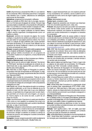 Glossário
     AJAX: (Asynchronous Javascript And XML) é o uso sistemá-               Nicho: o papel desempenhado por uma espécie particular
     tico de Javascript, XML (e derivados) para tornar o navegador          no seu ecossistema. Em comércio, usa-se a palavra com a
     mais interativo com o usuário, utilizando-se de solicitações           signiﬁcação de niche, termo de origem inglesa que exprime
     assíncronas de informações.                                            ‘boa colocação’.
     Aplicativos: programas de computador; softwares.                       Off-line: desconectado da rede.
     Atom: ao contrário do RSS, Atom não é uma sigla, mas tam-              On-line: ligado, conectado à rede.
     bém é um formato para divulgação de notícias. Há quem diga             Plugin: programas acessórios aos browsers que desempe-
     que esse projeto é, inicialmente, uma proposta de uniﬁcação do         nham de uma tarefa especíﬁca (som, vídeo, etc).
     RSS 1.0 e do RSS 2.0. O Atom também é baseado em XML,                  Podcast: são arquivos de áudio que podem ser acessados
     mas seu desenvolvimento é tido como mais soﬁsticado.                   pela internet. Estes áudios podem ser atualizados auto-
     Blog: um blog é um registro publicado na internet relativo             maticamente mediante uma espécie de assinatura RSS e
     a algum assunto organizado cronologicamente (como um                   podem ser ouvidos diretamente no navegador ou baixados
     histórico ou diário).                                                  no computador.
     Bookmark: sinônimo de marcador de página. No mundo                     Posto do AcessaSP: ponto de acesso público à internet
     analógico, é aquela tira de cartolina que enﬁamos no meio do           construído pelo Governo do Estado de São Paulo em parceria
     livro para saber em que página paramos a leitura. No mundo             com entidades comunitárias, na capital, e com prefeituras do
     virtual, é a coleção de sites preferidos pelo usuário (também          interior e litoral. É destinado à população de classes D e E, para
     chamados de favoritos). É um recurso muito utilizado nos na-           que utilizem os recursos da internet, e para promover, assim,
     vegadores de internet, facilitando o retorno a um site através         a inclusão digital e a democratização da informação. Acesse
     do cache armazenado em disco.                                          (www.acessasp.sp.gov.br).
     Browser: navegador, programa para abrir e exibir as páginas da web     RSS: (RDF Site Summary), padrão deﬁnido pela W3C para
     como o Explorer, da Microsoft, o Navigator, da Netscape etc.           agregamento de conteúdo. Serve como índice de alterações
     Bug: qualquer defeito encontrado em um programa de                     que ocorram em determinado site, este sistema também é
     computador. A palavra é um anglicismo, e traduz literalmente           conhecido como Feeds.
     como inseto.                                                           Servidor: computador que está do outro lado da conexão. No
     Bug-report: ato de reportar um Bug à empresa que o fabricou.           caso de uma conexão web, por exemplo, o servidor remoto é
     E-mail ou Eletronic-mail: correio eletrônico.                          um servidor web da empresa.
     Feed: o termo vem do verbo em inglês “alimentar”. Na internet,         Site: palavra inglesa que signiﬁca lugar. O site é o lugar onde
     os “RSS feeds” são listas de atualização de conteúdo de um             as páginas da web podem ser encontradas. Em Português,
     determinado site, ou seja, páginas XML que contêm uma lista            pode-se usar “Sítio”. (Consulte o verbete website).
     de links para outras páginas.                                          Tag: São estruturas de linguagem de marcação que con-
     HD: (Hard Disc ou Disco Rígido no Português) é a parte do              sistem em breves instruções, tendo uma marca de início e
     computador onde são armazenadas as informações, ou seja,               outra de ﬁm. Há uma tendência nos dias atuais para se usar
     é a “memória que não apaga” propriamente dita (não confundir           as tags apenas como delimitadores de estilo e/ou conteúdo,
     com “Memória RAM”).                                                    tanto em HTML quanto em XML.
     Internet: rede mundial de computadores. Trata-se de uma                URL: Universal Resource Locator (URL) é o endereço de um
     rede planetária de computadores que cooperam entre si. Essa            recurso ou ﬁcheiro disponível na internet, ou seja, o código
     cooperação baseia-se em protocolos de comunicação, ou seja,            para localização universal que permite identiﬁcar e acessar
     “convenções de códigos de conversação” entre computadores              um serviço na web.
     interligados em rede.                                                  W3C: (World Wide Web Consortium) é a organização oﬁcial
     Link: ligação, elo, vínculo. Nas páginas da web é um endereço          para os padrões Web, especialmente HTTP, HTML e XML.
     que aparece sublinhado, ou em uma cor diferente da cor do              Foi criado em 1994 para levar a Web para o seu potencial
     restante do texto. Um link nada mais é que uma referência              máximo, através do desenvolvimento de protocolos comuns
     cruzada, um apontador de um lugar para outro na web. Assim,            e fóruns abertos que promovem sua evolução e asseguram a
     eles permitem um vínculo com uma imagem, um arquivo                    sua interoperabilidade.
     da mesma página ou de outras da web, a partir de um                    Webtop: também conhecido em Português como “Área de traba-
     clique do mouse.                                                       lho” ou Desktop on-line, é uma página personalizada, geralmente
     Login: reconhecimento. Esse termo é usado para identiﬁcar              baseada na tecnologia Ajax, em que é possível escolher o conte-
     o seu nome ou nick (apelido) no endereço de e-mail e ao                údo, bem como definir a ordem e a aparência dos mesmos.
     mesmo tempo é a operação pela qual o usuário é identiﬁcado             Webmail: correspondências eletrônicas na rede. As mensa-
     pelo site, ou seja, é reconhecido.                                     gens podem ser lidas numa tela do browser, sem a necessidade
     Marketing: neologismo norte-americano usado internacional-             de um programa especíﬁco.
     mente, para designar a moderna técnica de comercialização.             Website: “web” signiﬁca rede e, “site”, em inglês, quer dizer
     Complexo de estudos, técnicas e atividades com o objetivo              lugar. Ter um website signiﬁca ter um endereço com conteúdo
     de promover, divulgar e sustentar um produto ou serviço no             na rede que pode ser acessado por visitantes.
     mercado de consumo, e/ou assegurar o sucesso comercial de              XML: (eXtensible Markup Language) é uma recomendação da
     um empreendimento.                                                     W3C - World Wide Web Consortium - para gerar linguagens
     Navegador: browser, programa para abrir e exibir as páginas da         de marcação para necessidades especiais.
     web como o Explorer, da Microsoft, o Mozilla Firefox, etc.



16                                                    WEB 2.0 E APLICATIVOS ON-LINE                                     CADERNOS ELETRÔNICOS 10
 