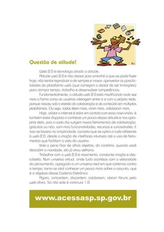 Questão de atitude!
       Web 2.0 é tecnologia aliada a atitude.
       Atitude web 2.0 é não deixar para amanhã o que se pode fazer
hoje; não tentar reproduzir o de sempre e inovar; aproveitar as possibi-
lidades da plataforma web (que começam a deixar de ser limitações)
para otimizar tempo, trabalho e desenvolver competências.
       Fundamentalmente, a atitude web 2.0 está modiﬁcando cada vez
mais a forma como os usuários interagem entre si e com a própria rede,
porque nasceu sob a estrela da colaboração e do conteúdo em múltiplas
plataformas. Ou seja, todos lêem mais, criam mais, colaboram mais.
       Hoje, utilizar a internet é estar em contato com essa nova visão; é
também estar disposto a conhecer um pouco dessa atitude e nos apro-
priar dela, pois a cada dia surgem novas ferramentas de colaboração,
gratuitas ou não, com mais funcionalidades, recursos e curiosidades. E
isso se baseia na simplicidade, conceito que se aplica a tudo referente
à web 2.0, desde a criação de interfaces intuitivas até o uso de ferra-
mentas que facilitam a vida do usuário.
       Vale a pena ﬁcar de olhos abertos, do contrário, quando você
descobrir a novidade, ela já virou velharia.
       Trabalhar com a web 2.0 é movimento, constante criação e des-
coberta. Num universo virtual, onde tudo acontece com a velocidade
do pensamento, agregado a um universo real em que corremos contra
o tempo, torna-se vital conhecer um pouco mais sobre o assunto, que
é o objetivo desse Caderno Eletrônico.
       Agora, concordem, discordem, colaborem, abram fóruns pela
web afora. Só não vale é continuar 1.0.



   www.acessasp.sp.gov.br
 