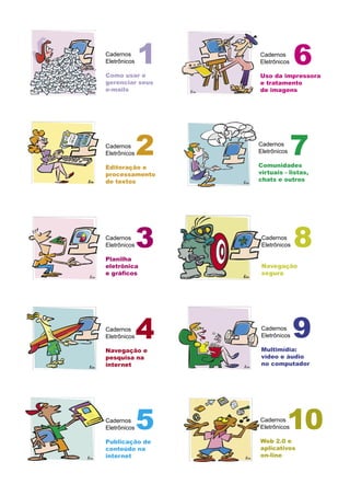 Cadernos
Eletrônicos

Como usar e
              1   Cadernos
                  Eletrônicos    6
                  Uso da impressora
gerenciar seus    e tratamento
e-mails           de imagens




Cadernos
Eletrônicos   2   Cadernos
                  Eletrônicos

                  Comunidades
                                7
Editoração e
processamento     virtuais - listas,
de textos         chats e outros




Cadernos
Eletrônicos

Planilha
              3    Cadernos
                   Eletrônicos   8
eletrônica         Navegação
e gráﬁcos          segura




Cadernos
Eletrônicos   4    Cadernos
                   Eletrônicos

                   Multimídia:
                                 9
Navegação e
pesquisa na        vídeo e áudio
internet           no computador




Cadernos
Eletrônicos   5   Cadernos
                            10
                  Eletrônicos

                  Web 2.0 e
Publicação de
conteúdo na       aplicativos
internet          on-line
 
