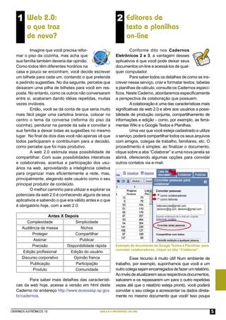 1 Web 2.0:                                                2 Editores de
          o que traz                                                 texto e planilhas
          de novo?                                                   on-line
           Imagine que você precisa refor-                           Conforme dito nos Cadernos
   mar o piso da cozinha, mas acha que                       Eletrônicos 2 e 3, a vantagem desses
   sua família também deveria dar opinião.                   aplicativos é que você pode deixar seus
   Como todos têm diferentes horários na                     documentos on-line e acessá-los de qual-
   casa e pouco se encontram, você decide escrever           quer computador.
   um bilhete para cada um, contando o que pretende                  Para saber todos os detalhes de como se ins-
   e pedindo sugestões. No dia seguinte, percebe que         crever nesse serviço, criar e formatar textos, tabelas
   deixaram uma pilha de bilhetes para você em res-          e planilhas de cálculo, consulte os Cadernos especí-
   posta. No entanto, como os outros não conversaram         ﬁcos. Neste Caderno, abordaremos especiﬁcamente
   entre si, acabaram dando idéias repetidas, muitas         a perspectiva de colaboração que possuem.
   vezes inviáveis.                                                  A colaboração é uma das características mais
           Então, você se dá conta de que seria muito        signiﬁcativas da web 2.0 e abre aos usuários a possi-
   mais fácil pegar uma cartolina branca, colocar no         bilidade de produção conjunta, compartilhamento de
   centro o tema da conversa (reforma do piso da             informações e edição - como, por exemplo, as ferra-
   cozinha), pendurar na parede da sala e convidar a         mentas Wiki e o Google Textos e Planilhas.
   sua família a deixar todas as sugestões no mesmo                  Uma vez que você esteja cadastrado e utilize
   lugar. No ﬁnal de dois dias você não apenas vê que        o serviço, poderá compartilhar todos os seus arquivos
   todos participaram e contribuíram para a decisão,         com amigos, colegas de trabalho, familiares, etc. O
   como percebe que foi mais produtivo.                      procedimento é simples: ao ﬁnalizar o documento,
           A web 2.0 estimula essa possibilidade de          clique sobre a aba “Colaborar” e uma nova janela se
   compartilhar. Com suas possibilidades interativas         abrirá, oferecendo algumas opções para convidar
   e colaborativas, acentua a participação dos usu-          outros contatos via e-mail.
   ários na web, aproveitando a inteligência coletiva
   para organizar mais eﬁcientemente a rede, mas,
   principalmente, elegendo este usuário como o seu
   principal produtor de conteúdo.
           O melhor caminho para utilizar e explorar os
   potenciais da web 2.0 é conhecendo alguns de seus
   aplicativos e sabendo o que era válido antes e o que
   é obrigatório hoje, com a web 2.0.

                    Antes X Depois
         Complexidade            Simplicidade
      Audiência de massa            Nichos
           Proteger              Compartilhar
            Assinar                Publicar
           Precisão          Disponibilidade rápida          Exemplo de documento do Google Textos e Planilhas: para
                                                             convidar colaboradores, clique na aba “Colaborar”.
      Edição proﬁssional       Edição do usuário
      Discurso corporativo      Opinião franca                       Esse recurso é muito útil! Num ambiente de
          Publicação             Participação                trabalho, por exemplo, suponhamos que você e um
            Produto              Comunidade                  outro colega sejam encarregados de fazer um relatório.
                                                             Ao invés de atualizarem seus respectivos documentos,
          Para saber mais detalhes das característi-         salvarem e os repassarem um para o outro repetidas
   cas da web hoje, acesse a versão em html deste            vezes até que o relatório esteja pronto, você poderá
   Caderno no endereço http://www.acessasp.sp.gov.           convidar o seu colega a acrescentar os dados direta-
   br/cadernos.                                              mente no mesmo documento que você! Isso poupa


CADERNOS ELETRÔNICOS 10                          WEB 2.0 E APLICATIVOS ON-LINE                                         5
 