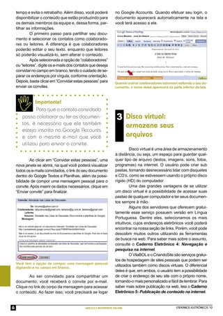 tempo e evita o retrabalho. Além disso, você poderá              no Google Accounts. Quando efetuar seu login, o
    disponibilizar o conteúdo que estão produzindo para              documento aparecerá automaticamente na tela e
    os demais membros da equipe e, dessa forma, par-                 você terá acesso a ele.
    tilhar as informações.
             O primeiro passo para partilhar seu docu-
    mento é selecionar os contatos como colaborado-
    res ou leitores. A diferença é que colaboradores
    poderão editar o seu texto, enquanto que leitores
    só poderão visualizá-lo, sem alterar o conteúdo.
             Após selecionada a opção de “colaboradores”
    ou “leitores”, digite os e-mails dos contatos que deseja
    convidar no campo em branco, tendo o cuidado de se-
    parar os endereços por vírgula, conforme orientação.
    Depois, basta clicar em “Convidar estas pessoas” para            Quando outros colaboradores estiverem editando o seu do-
    enviar os convites.                                              cumento, o nome deles aparecerá na parte inferior da tela.



              Importante!
               Para que o contato convidado
       possa colaborar ou ler os documen-                             3 Disco virtual:
       tos, é necessário que ele também
                                                                              armazene seus
       esteja inscrito no Google Accounts
       e com o mesmo e-mail que você                                          arquivos
       utilizou para enviar o convite.
                                                                              Disco virtual é uma área de armazenamento
                                                                     à distância, ou seja, um espaço para guardar qual-
            Ao clicar em “Convidar estas pessoas”, uma               quer tipo de arquivo (textos, imagens, sons, fotos,
    nova janela se abrirá, na qual você poderá visualizar            programas) na internet. O usuário pode criar sub
    todos os e-mails convidados, o link do seu documento             pastas, tornando desnecessário lidar com disquetes
    dentro do Google Textos e Planilhas, além da possi-              e CD’s, como se estivessem usando o próprio disco
    bilidade de compor uma mensagem pessoal para o                   rígido (HD) do computador.
    convite. Após inserir os dados necessários, clique em                     Uma das grandes vantagens de se utilizar
    “Enviar convite” para ﬁnalizar.                                  um disco virtual é a possibilidade de acessar suas
                                                                     pastas de qualquer computador e ter seus documen-
                                                                     tos sempre à mão.
                                                                              Alguns dos servidores que oferecem gratui-
                                                                     tamente esse serviço possuem versão em Língua
                                                                     Portuguesa. Dentre eles, selecionamos os mais
                                                                     intuitivos, cujos endereços eletrônicos você poderá
                                                                     encontrar na nossa seção de links. Porém, você pode
                                                                     descobrir muitos outros utilizando as ferramentas
                                                                     de busca na web. Para saber mais sobre o assunto,
                                                                     consulte o Caderno Eletrônico 4: Navegação e
                                                                     pesquisa na internet.
                                                                              O VilaBOL e o CriandoSite são serviços gratui-
                                                                     tos de hospedagem de sites pessoais que podem ser
    Você tem a opção de compor uma mensagem pessoal
    digitando-a no campo em branco.
                                                                     utilizados também como discos virtuais. O diferencial
                                                                     deles é que, em ambos, o usuário tem a possibilidade
           Ao ser convidado para compartilhar um                     de criar o endereço de seu site com o próprio nome,
    documento, você receberá o convite por e-mail.                   tornando-o mais personalizado e fácil de lembrar. Para
    Clique no link do corpo da mensagem para acessar                 saber mais sobre publicação na web, leia o Caderno
    o conteúdo. Ao fazer isso, você precisará se logar               Eletrônico 5: Publicação de conteúdo na internet.


6                                             WEB 2.0 E APLICATIVOS ON-LINE                                CADERNOS ELETRÔNICOS 10
 