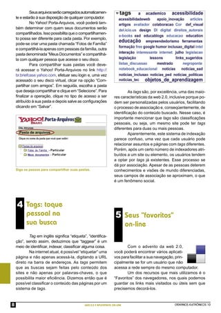Seus arquivos serão carregados automaticamen-
    te e estarão à sua disposição de qualquer computador.
             No Yahoo! Porta-Arquivos, você poderá tam-
    bém determinar com quem seus documentos serão
    compartilhados. Isso possibilita que o compartilhamen-
    to possa ser diferente para cada pasta. Por exemplo,
    pode-se criar uma pasta chamada “Fotos de Família”
    e compartilhá-la apenas com pessoas da família, outra
    pasta denominada “Meus Documentos” e compartilhá-
    la com qualquer pessoa que acesse o seu disco.
             Para compartilhar suas pastas você deve-
    rá acessar o Yahoo! Porta-Arquivos no link http://
    br.briefcase.yahoo.com, efetuar seu login e, uma vez
    acessado o seu disco virtual, clicar na opção “Com-
    partilhar com amigos”. Em seguida, escolha a pasta
    que deseja compartilhar e clique em “Selecione”. Para                   As tags são, por excelência, uma das maio-
    ﬁnalizar a operação, clique no tipo de acesso a ser             res características da web 2.0, inclusive porque po-
    atribuído à sua pasta e depois salve as conﬁgurações            dem ser personalizadas pelos usuários, facilitando
    clicando em “Salvar”.                                           o processo de associação e, conseqüentemente, de
                                                                    identiﬁcação do conteúdo buscado. Nesse caso, é
                                                                    importante mencionar que tags são classiﬁcações
                                                                    pessoais, ou seja, um mesmo site pode ter tags
                                                                    diferentes para duas ou mais pessoas.
                                                                            Aparentemente, este sistema de indexação
                                                                    parece confuso, uma vez que cada usuário pode
                                                                    relacionar assuntos e páginas com tags diferentes.
                                                                    Porém, após um certo número de indexadores atri-
                                                                    buídos a um site ou elemento, os usuários tendem
                                                                    a optar por tags já existentes. Esse processo se
                                                                    dá por associação. Apesar de as pessoas deterem
    Siga os passos para compartilhar suas pastas.                   conhecimentos e visões de mundo diferenciadas,
                                                                    seus campos de associação se aproximam, o que
                                                                    é um fenômeno social.




    4 Tags: toque
          pessoal na                                                 5 Seus “favoritos”
          sua busca                                                          on-line
            Tag em inglês signiﬁca “etiqueta”, “identiﬁca-
    ção”, sendo assim, deduzimos que “taggear” é um
    meio de identiﬁcar, indexar, classiﬁcar alguma coisa.                   Com o advento da web 2.0,
            Na internet atual, é possível “etiquetar” uma           você poderá encontrar vários aplicati-
    página e não apenas acessá-la, digitando a URL                  vos para facilitar a sua navegação, prin-
    direto na barra de endereços. As tags permitem                  cipalmente se for um usuário que não
    que as buscas sejam feitas pelo conteúdo dos                    acessa a rede sempre do mesmo computador.
    sites e não apenas por palavras-chaves, o que                           Um dos recursos que mais utilizamos é o
    possibilita maior eﬁciência. Dizemos então que é                “Favoritos” dos navegadores, nos quais podemos
    possível classiﬁcar o conteúdo das páginas por um               guardar os links mais visitados ou úteis sem que
    sistema de tags.                                                precisemos decorá-los.



8                                            WEB 2.0 E APLICATIVOS ON-LINE                            CADERNOS ELETRÔNICOS 10
 