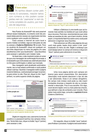 É bom saber
              As senhas devem conter pelo
        menos 6 caracteres, mesclar letras
        com números e não podem conter
        partes nem do “username” e nem do
        nome completo do usuário, por moti-
                                                                     Preencha os campos com seu nome de usuário e senha,
        vos de segurança.                                            depois clique em “log in” para entrar no site.


                                                                             Utilizar o Delicious é uma tarefa que vai to-
               Nos Postos do AcessaSP não será possível              mando mais sentido na medida em que você utiliza
     efetuar essas instalações, no entanto você não pre-             seus recursos. Para isso, recomendamos que visite
     cisará delas para ter acesso ao organizador de links            todas as sessões do site, que é bem intuitivo. Ainda
     como qualquer outro usuário do Delicious.                       assim, é importante falarmos sobre como você pode
               Caso acesse a internet de outro local e               adicionar e organizar seus favoritos.
     queira instalar os botões, siga as instruções do site                   Para adicionar as URLs das páginas de que
     ou acesse o Caderno Eletrônico 10 na web. Para                  você mais gosta, basta clicar sobre o link “post”
     os usuários do AcessaSP, clique em qualquer um                  localizado no menu do site. Digite o endereço que
     dos links disponíveis no menu da página (no caso                você deseja salvar no campo em branco e clique em
     escolhemos o link “your bookmarks” – seus favoritos)            “Save” (salvar) para adicioná-lo à sua lista.
     para acessar o aplicativo sem instalar nada.
               Ao fazer isso, o site mostrará na tela um aviso
     de que uma mensagem de conﬁrmação foi enviada e
     é necessário que você acesse seu webmail para clicar
     no link para conﬁrmação e validar sua inscrição.
               Seu navegador será atualizado automatica-
                                                                     No campo URL, digite o endereço que você quer guardar
     mente, seu e-mail estará conﬁrmado e você poderá                e salve-o clicando no botão “Save”.
     utilizar o serviço. Quando o navegador exibir a página
     inicial do Delicious, você precisará se logar novamen-                 Uma nova página abrirá com campos em
     te para entrar no site. Para tal, clique no link “login”        branco para serem preenchidos. Em description
     (entrar), no canto superior direito da página.                  (descrição) você deverá descrever o tipo de site
                                                                     a ser adicionado. Esse é um campo obrigatório.
                                                                     No campo note (notas) você pode ou não inserir
                                                                     anotações diversas a respeito do site ou comple-
                                                                     mentar a descrição. Fica à sua escolha. Em tags,
                                                                     você deverá digitar uma ou mais palavras-chaves,
                                                                     que deﬁnam o tipo de conteúdo a ser incluído. Para
                                                                     saber mais sobre tags, consulte o capítulo 4 deste
                                                                     Caderno Eletrônico.




     Para entrar no Delicious, é necessário clicar em “login”
     situado no canto superior direito do site.


            Digite em seguida o seu username (nome de                Campos preenchidos para incluir um link à sua lista.
     usuário) e a password (senha) nos campos indica-
     dos. Tendo feito isso, clique no botão “log in” (entrar)               Em seguida, clique no botão “save” (salvar)
     para acessar o site.                                            para ﬁnalizar o processo. A página será automatica-



10                                             WEB 2.0 E APLICATIVOS ON-LINE                               CADERNOS ELETRÔNICOS 10
 