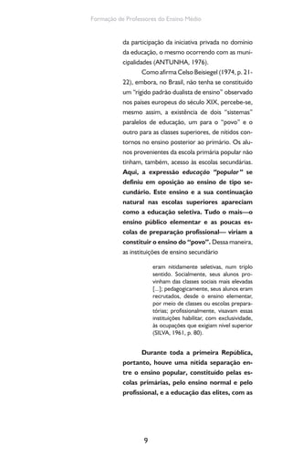 9
Formação de Professores do Ensino Médio
da participação da iniciativa privada no domínio
da educação, o mesmo ocorrendo com as muni-
cipalidades (ANTUNHA, 1976).
Como afirma Celso Beisiegel (1974, p. 21-
22), embora, no Brasil, não tenha se constituído
um “rígido padrão dualista de ensino” observado
nos países europeus do século XIX, percebe-se,
mesmo assim, a existência de dois “sistemas”
paralelos de educação, um para o “povo” e o
outro para as classes superiores, de nítidos con-
tornos no ensino posterior ao primário. Os alu-
nos provenientes da escola primária popular não
tinham, também, acesso às escolas secundárias.
Aqui, a expressão educação “popular” se
definiu em oposição ao ensino de tipo se-
cundário. Este ensino e a sua continuação
natural nas escolas superiores apareciam
como a educação seletiva. Tudo o mais—o
ensino público elementar e as poucas es-
colas de preparação profissional— viriam a
constituir o ensino do “povo”. Dessa maneira,
as instituições de ensino secundário
eram nitidamente seletivas, num triplo
sentido. Socialmente, seus alunos pro-
vinham das classes sociais mais elevadas
[...]; pedagogicamente, seus alunos eram
recrutados, desde o ensino elementar,
por meio de classes ou escolas prepara-
tórias; profissionalmente, visavam essas
instituições habilitar, com exclusividade,
às ocupações que exigiam nível superior
(SILVA, 1961, p. 80).
Durante toda a primeira República,
portanto, houve uma nítida separação en-
tre o ensino popular, constituído pelas es-
colas primárias, pelo ensino normal e pelo
profissional, e a educação das elites, com as
 