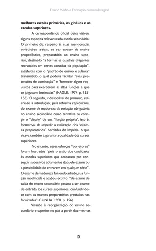 10
Ensino Medio e Formação humana Integral
melhores escolas primárias, os ginásios e as
escolas superiores.
A correspondência oficial deixa visíveis
alguns aspectos relevantes da escola secundária.
O primeiro diz respeito às suas mencionadas
atribuições sociais, ao seu caráter de ensino
propedêutico, preparatório ao ensino supe-
rior, destinado “a formar os quadros dirigentes
recrutados em certas camadas da população”,
satisfeitas com o “padrão de ensino e cultura”
transmitido, o qual poderia facilitar “suas pre-
tensões de dominação” e “fornecer alguns req-
uisitos para exercerem as altas funções a que
se julgavam destinadas” (NAGLE, 1974, p. 155-
156). O segundo, indissociável do primeiro, ref-
ere-se à introdução, pela reforma republicana,
do exame de madureza da seriação obrigatória
no ensino secundário como tentativa de corri-
gir o “desvio” de sua “função própria”, isto é,
formativa, de impedir a realização dos “exam-
es preparatórios” herdados do Império, o que
visava também a garantir a qualidade dos cursos
superiores.
No entanto, esses esforços “corretores”
foram frustrados “pela pressão dos candidatos
às escolas superiores que acabaram por con-
seguir sucessivos adiamentos daquele exame ou
a possibilidade de entrarem em qualquer série”.
O exame de madureza foi sendo adiado, sua fun-
ção modificada e acabou extinto: “de exame de
saída do ensino secundário passou a ser exame
de entrada aos cursos superiores, confundindo-
se com os exames preparatórios prestados nas
faculdades” (CUNHA, 1980, p. 156).
Visando à reorganização do ensino se-
cundário e superior no país a partir das mesmas
 