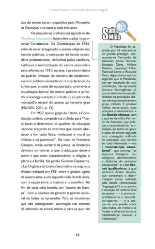 14
Ensino Medio e Formação humana Integral
dos de ensino seriam expedidos pelo Ministério
da Educação e revistos a cada três anos.
Os educadores profissionais signatários do
Manifesto Educacional foram derrotados no pro-
cesso Constituinte. Na Constituição de 1934,
além de estar assegurado o ensino religioso nas
escolas públicas, a concepção de escola secun-
dária predominante, defendida pelos católicos,
ratificava a normatização da escola secundária
pela reforma de 1931, ou seja, a predominância
do padrão limitado do número de estabeleci-
mentos públicos secundários; a interferência da
União que, através de equiparação, promovia a
equalização formal do ensino público e priva-
do; a homogeneização curricular; e a ruptura do
monopólio estatal do acesso ao terceiro grau
(NUNES, 2001, p. 12).
Em 1937, após o golpe de Estado, a Cons-
tituição atribuiu competência à União para “fixar
as bases e determinar os quadros da educação
nacional, traçando as diretrizes que devem obe-
decer a formação física, intelectual e moral da
infância e da juventude”. Na visão de Francisco
Campos, então ministro da Justiça, as diretrizes
definiam os valores a que a educação deveria
servir e que eram inquestionáveis: a religião, a
pátria e a família. Na gestão Gustavo Capanema,
a Lei Orgânica do Ensino Secundário consagrou a
divisão realizada em 1931 entre o ginásio, agora
de quatro anos, e um segundo ciclo de três anos,
com a opção entre o clássico e o científico. Ao
fim de cada ciclo haveria um “exame de licen-
ça”, com o objetivo de garantir o padrão nacio-
nal de todos os aprovados. Para os estudantes
que não conseguissem aprovação nos exames
de admissão ao ensino médio e para os que não
O Manifesto foi as-
sinado por 26 educadores
de grande prestígio, des-
tacando-se Fernando de
Azevedo, Anísio Teixeira,
Sampaio Dória, Afrânio
Peixoto, Lourenço Filho,
Paschoal Leme e Roquete
Pinto. Alguns historiadores
sugerem que o Manifesto,
por ser resultado de uma
conciliação, não apresenta
discurso homogêneo, já
que os educadores que de-
fendiam os princípios libe-
rais não representavam um
grupo indiviso. É possível
indicar, nesse grupo, duas
posições predominantes: a
dos liberais elitistas, com
a qual se identifica Fernan-
do de Azevedo, que enfa-
tiza a necessidade de “arti-
culação de todos os graus
e tipos de ensino segundo
uma concepção unificada
de educação, que deveria
ser toda reformada — era
a reconstrução educa-
cional”, que prioriza “os
aspectos biológicos, psi-
cológicos, administrativos
e didáticos do processo
educacional”; e a dos libe-
rais igualitaristas, à qual
pertence Anísio Teixeira,
que condenava a discri-
minação social realizada
pela escola (denominada
“segregação”) e propunha
a abolição do sistema dual
de ensino –— o primário-
profissional e o secundá-
rio-superior — e a cria-
ção de uma escola única
para todos, de modo a se
“evitar o divórcio entre os
trabalhadores manuais e
intelectuais”.
 
