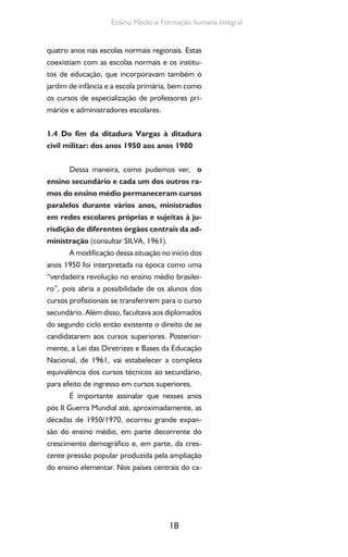 18
Ensino Medio e Formação humana Integral
quatro anos nas escolas normais regionais. Estas
coexistiam com as escolas normais e os institu-
tos de educação, que incorporavam também o
jardim de infância e a escola primária, bem como
os cursos de especialização de professores pri-
mários e administradores escolares.
1.4 Do fim da ditadura Vargas à ditadura
civil militar: dos anos 1950 aos anos 1980
Dessa maneira, como pudemos ver, o
ensino secundário e cada um dos outros ra-
mos do ensino médio permaneceram cursos
paralelos durante vários anos, ministrados
em redes escolares próprias e sujeitas à ju-
risdição de diferentes órgãos centrais da ad-
ministração (consultar SILVA, 1961).
A modificação dessa situação no início dos
anos 1950 foi interpretada na época como uma
“verdadeira revolução no ensino médio brasilei-
ro”, pois abria a possibilidade de os alunos dos
cursos profissionais se transferirem para o curso
secundário. Além disso, facultava aos diplomados
do segundo ciclo então existente o direito de se
candidatarem aos cursos superiores. Posterior-
mente, a Lei das Diretrizes e Bases da Educação
Nacional, de 1961, vai estabelecer a completa
equivalência dos cursos técnicos ao secundário,
para efeito de ingresso em cursos superiores.
É importante assinalar que nesses anos
pós II Guerra Mundial até, aproximadamente, as
décadas de 1950/1970, ocorreu grande expan-
são do ensino médio, em parte decorrente do
crescimento demográfico e, em parte, da cres-
cente pressão popular produzida pela ampliação
do ensino elementar. Nos países centrais do ca-
 