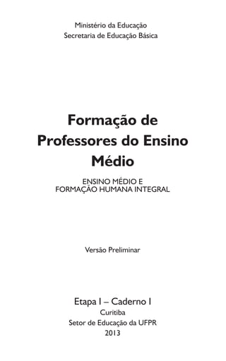Ministério da Educação
Secretaria de Educação Básica
Formação de
Professores do Ensino
Médio
ENSINO MÉDIO E
FORMAÇÃO HUMANA INTEGRAL
Versão Preliminar
Etapa I – Caderno I
Curitiba
Setor de Educação da UFPR
2013
 
