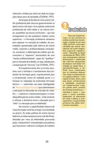 20
Ensino Medio e Formação humana Integral
indicando a ênfase que devia ser dada às ocupa-
ções desse setor de atividades (CUNHA, 1977).
As funções atribuídas ao novo ensino mé-
dio profissional pelo discurso governamental na
época eram a de suprir uma suposta carência de
profissionais de nível médio e, ao mesmo tem-
po, possibilitar aos alunos concluintes —que não
conseguissem ou não quisessem realizar cursos
superiores —a formação profissional necessária
para ingressar no mercado de trabalho. As con-
tradições apresentadas pela reforma do ensino
médio, impondo a profissionalização compulsó-
ria, suscitaram a elaboração de análises que de-
nunciavam o “equívoco” tecnocrático de uma
“escola profissionalizante” capaz de “qualificar”
para o mercado de trabalho, ou seja, voltada para
a preparação de “técnicos” (ver CUNHA, 1977).
O empobrecimento dos currículos esco-
lares com a retirada e o esvaziamento dos con-
teúdos de formação geral, imprescindíveis para
a compreensão crítica da realidade social, e o
fracasso na realização da pretendida formação
técnica –— sustentada nas teses ideologizadas
da Teoria do Capital Humano que subordinavam
a educação às demandas do mercado de traba-
lho — implicaram a descaracterização e a maior
desqualificação do ensino médio, vindo somente
a reforçar a dicotomia entre a educação para a
“elite” e a educação para o trabalhador.
No entanto, a especificidade histórica de
nossa formação social faz emergir uma dualidade
sui generis. As redes públicas de ensino técnico
federal e as redes estaduais como a de São Paulo,
elitizadas por meio da seletividade promovida
pelos “vestibulinhos” e beneficiadas com políticas
que favoreciam melhores condições de trabalho
Teoria do Capital Hu-
mano: no que concerne às
análises econômicas da edu-
cação, constitui-se nos anos
1960, nos EUA, como espe-
cificidade das teorias neo-
clássicas, de cunho margina-
lista, a teoria do “capital hu-
mano”. Difundida no Brasil
nas décadas de 1960 e 1970,
seus pressupostos teóricos
direcionaram a elaboração
das reformas educacionais
da ditadura civil-militar. Em
analogia ao capital físico, a
educação/formação é de-
finida como investimento
que os indivíduos efetuam
com vistas à constituição de
um capital produtivo – o seu
capital humano. Assim, para
essa teoria, conhecimentos
e habilidades constituem
um “capital humano” e são,
em grande parte, produto
de inversões econômicas —
individual e social — que,
junto a outras inversões,
explicariam os diferenciais
de renda e salários e, prin-
cipalmente, a superioridade
produtiva dos países tecni-
camente avançados.
 