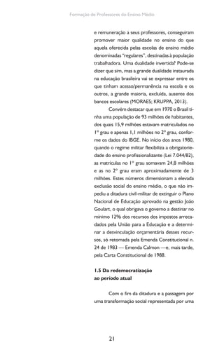 21
Formação de Professores do Ensino Médio
e remuneração a seus professores, conseguiram
promover maior qualidade no ensino do que
aquela oferecida pelas escolas de ensino médio
denominadas “regulares”, destinadas à população
trabalhadora. Uma dualidade invertida? Pode-se
dizer que sim, mas a grande dualidade instaurada
na educação brasileira vai se expressar entre os
que tinham acesso/permanência na escola e os
outros, a grande maioria, excluída, ausente dos
bancos escolares (MORAES; KRUPPA, 2013).
Convém destacar que em 1970 o Brasil ti-
nha uma população de 93 milhões de habitantes,
dos quais 15,9 milhões estavam matriculados no
1º grau e apenas 1,1 milhões no 2º grau, confor-
me os dados do IBGE. No início dos anos 1980,
quando o regime militar flexibiliza a obrigatorie-
dade do ensino profissionalizante (Lei 7.044/82),
as matrículas no 1º grau somavam 24,8 milhões
e as no 2º grau eram aproximadamente de 3
milhões. Estes números dimensionam a elevada
exclusão social do ensino médio, o que não im-
pediu a ditadura civil-militar de extinguir o Plano
Nacional de Educação aprovado na gestão João
Goulart, o qual obrigava o governo a destinar no
mínimo 12% dos recursos dos impostos arreca-
dados pela União para a Educação e a determi-
nar a desvinculação orçamentária desses recur-
sos, só retomada pela Emenda Constitucional n.
24 de 1983 — Emenda Calmon —e, mais tarde,
pela Carta Constitucional de 1988.
1.5 Da redemocratização
ao período atual
Com o fim da ditadura e a passagem por
uma transformação social representada por uma
 