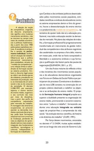 23
Formação de Professores do Ensino Médio
que Cardoso e dos embates políticos desencade-
ados pelos movimentos sociais populares, enti-
dades científicas e sindicais de educadores contra
os setores empresariais dentro e fora do gover-
no, houve a desescolarização do ensino técnico
e o predomínio do modelo de competências, na
tentativa de ajustar toda não só a educação pro-
fissional, mas toda a educação escolar às deman-
das do mercado. No plano das relações de traba-
lho, a formação profissional foi progressivamente
transformada em instrumento da gestão indivi-
dual das competências e dos atributos cognitivos
dos assalariados na empresa e fora dela; mesmo
em nosso país, onde não se havia conquistado a
liberdade e a autonomia sindicais e cuja forma-
ção e qualificação não faziam parte das pautas de
negociação(QUENSON, 2011, p. 27).
Um dos frutos maiores da reflexão crítica
e das iniciativas dos movimentos sociais popula-
res e de educadores democráticos organizados
nos Fóruns em Defesa da Escola Pública que par-
ticiparam do processo Constituinte e da elabora-
ção da nova LDB consistiu na construção de um
projeto coletivo destinado a redefinir os objeti-
vos e as atribuições do ensino médio. O proje-
to de formação humana integral propõe-se a
superar a dualidade presente na organização do
ensino médio, promovendo o encontro sistemá-
tico entre “cultura e trabalho”, fornecendo aos
alunos uma educação integrada ou unitária
capaz de propiciar-lhes a compreensão da vida
social, “da evolução técnico-científica, da história
e da dinâmica do trabalho” (CURY, 1991).
Por força desses movimentos, ancorados
no decreto nº 5.154/04, muitas ações estabele-
cem-se ao longo dos oito anos de Governo Lula:
A adoção da noção
de competência, originária
do discurso empresarial,
não significa uma mudança
meramente semântica, mas
se inscreve no campo mais
vasto de medidas econômi-
cas e políticas implementa-
das a partir dos anos 1980
pelos países capitalistas cen-
trais. A tendência é atribuir-
lhe o sentido de perfor-
mance individual, verificá-
vel em situação de trabalho.
Observa-se que a política
educacional neoconserva-
dora estabelece, através do
“modelo de competências”,
uma relação direta e subor-
dinada da formação escolar
ao sistema produtivo. Em-
bora o discurso legal possa
se referir aos direitos gerais
de cidadania, prevalecem os
interesses da produção, isto
é, os interesses de um setor
social e não os do conjunto
da sociedade. O decreto
2.208/1997, por exemplo,
separou o ensino técnico
do ensino médio, organizou
o seu currículo não mais
por meio de disciplinas,
mas a partir dos perfis de
competência requisitados
pelo mercado de trabalho.
A montagem dos itinerários
ocupacionais, ao procurar
atender as demandas ime-
diatas e pontuais das empre-
sas, pode levar formações
adaptativas/instrumentais
às mudanças, perdendo de
vista os objetivos do apren-
dizado teórico mais amplo e
integrado dos fundamentos
científicos, tecnológicos e
culturais, indispensáveis à
formação do trabalhador.
 