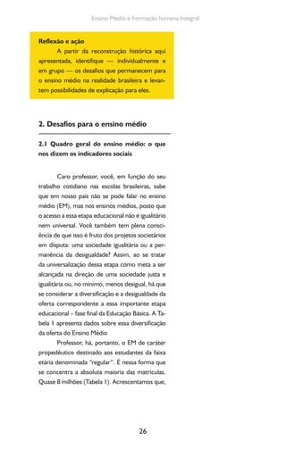26
Ensino Medio e Formação humana Integral
Reflexão e ação
A partir da reconstrução histórica aqui
apresentada, identifique — individualmente e
em grupo — os desafios que permanecem para
o ensino médio na realidade brasileira e levan-
tem possibilidades de explicação para eles.
2. Desafios para o ensino médio
2.1 Quadro geral do ensino médio: o que
nos dizem os indicadores sociais
Caro professor, você, em função do seu
trabalho cotidiano nas escolas brasileiras, sabe
que em nosso país não se pode falar no ensino
médio (EM), mas nos ensinos médios, posto que
o acesso a essa etapa educacional não é igualitário
nem universal. Você também tem plena consci-
ência de que isso é fruto dos projetos societários
em disputa: uma sociedade igualitária ou a per-
manência da desigualdade? Assim, ao se tratar
da universalização dessa etapa como meta a ser
alcançada na direção de uma sociedade justa e
igualitária ou, no mínimo, menos desigual, há que
se considerar a diversificação e a desigualdade da
oferta correspondente a essa importante etapa
educacional – fase final da Educação Básica. A Ta-
bela 1 apresenta dados sobre essa diversificação
da oferta do Ensino Médio
Professor, há, portanto, o EM de caráter
propedêutico destinado aos estudantes da faixa
etária denominada “regular”. É nessa forma que
se concentra a absoluta maioria das matrículas.
Quase 8 milhões (Tabela 1). Acrescentamos que,
 