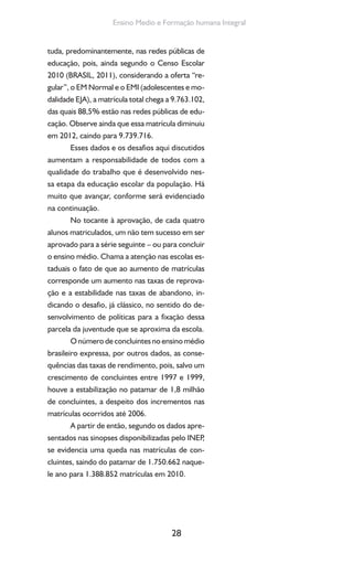 28
Ensino Medio e Formação humana Integral
tuda, predominantemente, nas redes públicas de
educação, pois, ainda segundo o Censo Escolar
2010 (BRASIL, 2011), considerando a oferta “re-
gular”, o EM Normal e o EMI (adolescentes e mo-
dalidade EJA), a matrícula total chega a 9.763.102,
das quais 88,5% estão nas redes públicas de edu-
cação. Observe ainda que essa matrícula diminuiu
em 2012, caindo para 9.739.716.
Esses dados e os desafios aqui discutidos
aumentam a responsabilidade de todos com a
qualidade do trabalho que é desenvolvido nes-
sa etapa da educação escolar da população. Há
muito que avançar, conforme será evidenciado
na continuação.
No tocante à aprovação, de cada quatro
alunos matriculados, um não tem sucesso em ser
aprovado para a série seguinte – ou para concluir
o ensino médio. Chama a atenção nas escolas es-
taduais o fato de que ao aumento de matrículas
corresponde um aumento nas taxas de reprova-
ção e a estabilidade nas taxas de abandono, in-
dicando o desafio, já clássico, no sentido do de-
senvolvimento de políticas para a fixação dessa
parcela da juventude que se aproxima da escola.
O número de concluintes no ensino médio
brasileiro expressa, por outros dados, as conse-
quências das taxas de rendimento, pois, salvo um
crescimento de concluintes entre 1997 e 1999,
houve a estabilização no patamar de 1,8 milhão
de concluintes, a despeito dos incrementos nas
matrículas ocorridos até 2006.
A partir de então, segundo os dados apre-
sentados nas sinopses disponibilizadas pelo INEP,
se evidencia uma queda nas matrículas de con-
cluintes, saindo do patamar de 1.750.662 naque-
le ano para 1.388.852 matrículas em 2010.
 