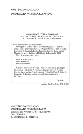 MINISTÉRIO DA EDUCAÇÃO
SECRETARIA DE EDUCAÇÃO BÁSICA (SEB)
MINISTÉRIO DA EDUCAÇÃO
SECRETARIA DE EDUCAÇÃO BÁSICA
Esplanada dos Ministérios, Bloco L, Sala 500
CEP: 70047-900
Tel: (61)20228318 - 20228320
UNIVERSIDADE FEDERAL DO PARANÁ
SISTEMA DE BIBLIOTECAS – BIBLIOTECA CENTRAL
COORDENAÇÃO DE PROCESSOS TÉCNICOS
Brasil. Secretaria de Educação Básica.
Formação de professores do ensino médio, etapa I - caderno I :
ensino médio e formação humana integral / Ministério da Educação,
Secretaria de Educação Básica; [autores : Carmen Sylvia Vidigal
Moraes... et al.]. – Curitiba : UFPR/Setor de Educação, 2013.
51p. : il. algumas color., retrs.
ISBN 9788589799812
Inclui referências
Versão preliminar
1. Ensino médio. 2. Educação - Políticas públicas. 3. Educação -
Finalidades e objetivos. 4. Formação de professores. I. Moraes,
Carmen Sylvia Vidigal. II. Universidade Federal do Paraná. Setor de
Educação. III. Ensino médio e formação humana integral.
IV. Título.
CDD 379.2
Andrea Carolina Grohs CRB 9/1384
 