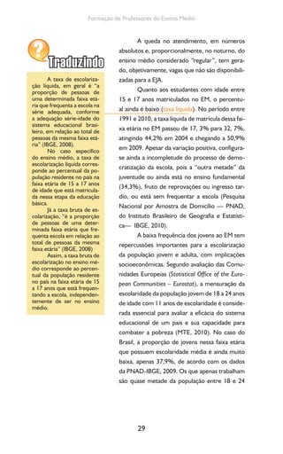 29
Formação de Professores do Ensino Médio
A queda no atendimento, em números
absolutos e, proporcionalmente, no noturno, do
ensino médio considerado “regular”, tem gera-
do, objetivamente, vagas que não são disponibili-
zadas para a EJA.
Quanto aos estudantes com idade entre
15 e 17 anos matriculados no EM, o percentu-
al ainda é baixo (taxa liquida). No período entre
1991 e 2010, a taxa líquida de matrícula dessa fai-
xa etária no EM passou de 17, 3% para 32, 7%,
atingindo 44,2% em 2004 e chegando a 50,9%
em 2009. Apesar da variação positiva, configura-
se ainda a incompletude do processo de demo-
cratização da escola, pois a “outra metade” da
juventude ou ainda está no ensino fundamental
(34,3%), fruto de reprovações ou ingresso tar-
dio, ou está sem frequentar a escola (Pesquisa
Nacional por Amostra de Domicílio — PNAD,
do Instituto Brasileiro de Geografia e Estatísti-
ca— IBGE, 2010).
A baixa frequência dos jovens ao EM tem
repercussões importantes para a escolarização
da população jovem e adulta, com implicações
socioeconômicas. Segundo avaliação das Comu-
nidades Europeias (Statistical Office of the Euro-
pean Communities – Eurostat), a mensuração da
escolaridade da população jovem de 18 a 24 anos
de idade com 11 anos de escolaridade é conside-
rada essencial para avaliar a eficácia do sistema
educacional de um país e sua capacidade para
combater a pobreza (MTE, 2010). No caso do
Brasil, a proporção de jovens nessa faixa etária
que possuem escolaridade média é ainda muito
baixa, apenas 37,9%, de acordo com os dados
da PNAD-IBGE, 2009. Os que apenas trabalham
são quase metade da população entre 18 e 24
A taxa de escolariza-
ção líquida, em geral é “a
proporção de pessoas de
uma determinada faixa etá-
ria que frequenta a escola na
série adequada, conforme
a adequação série-idade do
sistema educacional brasi-
leiro, em relação ao total de
pessoas da mesma faixa etá-
ria” (IBGE, 2008).
No caso específico
do ensino médio, a taxa de
escolarização líquida corres-
ponde ao percentual da po-
pulação residente no país na
faixa etária de 15 a 17 anos
de idade que está matricula-
da nessa etapa da educação
básica.
Já a taxa bruta de es-
colarização, “é a proporção
de pessoas de uma deter-
minada faixa etária que fre-
quenta escola em relação ao
total de pessoas da mesma
faixa etária” (IBGE, 2008)
Assim, a taxa bruta de
escolarização no ensino mé-
dio corresponde ao percen-
tual da população residente
no país na faixa etária de 15
a 17 anos que está frequen-
tando a escola, independen-
temente de ser no ensino
médio.
 