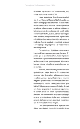 33
Formação de Professores do Ensino Médio
do estado, o que inclui o seu financiamento, con-
forme anunciam as novas DCN.
Nessa perspectiva, defende-se a constitui-
ção de um Sistema Nacional de Educação que
efetive a integração dos diferentes níveis e moda-
lidades da educação escolar e a articulação entre
as políticas educacionais e as políticas públicas re-
lativas às demais dimensões da vida social: saúde,
economia e trabalho, cultura, ciência, tecnologia e
meio ambiente, nos planos nacional, regional e lo-
cal, viabilizando o regime de colaboração entre as
instâncias federal, estadual e municipal, evitando
a sobreposição de programas e o desperdício de
recursos públicos.
Em curto prazo, é difícil sair dessa situação
fragmentária em que se encontra a oferta do EM
para o que se aponta nas DCN, mas é imprescin-
dível edificar rapidamente os caminhos que levem,
no futuro tão breve quanto possível, à formação
humana integral e igualitária para todos, que ora
se anuncia.
Para isso, é fundamental garantir uma base
igualitária para todos. Assim, o EM profissionali-
zante ou não, destinado a adolescentes, jovens
ou adultos, urbano ou rural,; diurno ou noturno,
indígena, quilombola ou ribeirinho deve ser con-
cebido a partir de uma concepção comum, igua-
litária. Evidentemente, as especificidades de cada
um desses grupos (e de outros que seguramen-
te existem e que não foram aqui contemplados)
precisam ser consideradas no projeto pedagógi-
co e na organização curricular, sem prejuízo da
garantia da base comum, assentada na concep-
ção de formação humana integral.
Uma formação em que os aspectos cien-
tíficos, tecnológicos, humanísticos e culturais es-
 