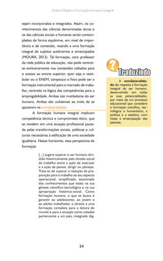 34
Ensino Medio e Formação humana Integral
tejam incorporados e integrados. Assim, os co-
nhecimentos das ciências denominadas duras e
os das ciências sociais e humanas serão contem-
plados de forma equânime, em nível de impor-
tância e de conteúdo, visando a uma formação
integral de sujeitos autônomos e emancipados
(MOURA, 2013). Tal formação, caro professor
da rede pública de educação, não pode centrar-
se exclusivamente nos conteúdos voltados para
o acesso ao ensino superior, quer seja o vesti-
bular ou o ENEM, tampouco o foco pode ser a
formação instrumental para o mercado de traba-
lho, centrada na lógica das competências para a
empregabilidade. Ambas são mutiladoras do ser
humano. Ambas são unilaterais ao invés de se
apoiarem na omnilateralidade.
A formação humana integral implicam
competência técnica e compromisso ético, que
se revelem em uma atuação profissional pauta-
da pelas transformações sociais, políticas e cul-
turais necessárias à edificação de uma sociedade
igualitária. Nesse horizonte, essa perspectiva de
formação
[...] sugere superar o ser humano divi-
dido historicamente pela divisão social
do trabalho entre a ação de executar
e a ação de pensar, dirigir ou planejar.
Trata-se de superar a redução da pre-
paração para o trabalho ao seu aspecto
operacional, simplificado, escoimado
dos conhecimentos que estão na sua
gênese científico-tecnológica e na sua
apropriação histórico-social. Como
formação humana, o que se busca é
garantir ao adolescente, ao jovem e
ao adulto trabalhador o direito a uma
formação completa para a leitura do
mundo e para a atuação como cidadão
pertencente a um país, integrado dig-
A omnilateralida-
de diz respeito à formação
integral do ser humano,
desenvolvido em todas
as suas potencialidades,
por meio de um processo
educacional que considere
a formação científica, tec-
nológica e humanística, a
política e a estética, com
vistas à emancipação das
pessoas.
 