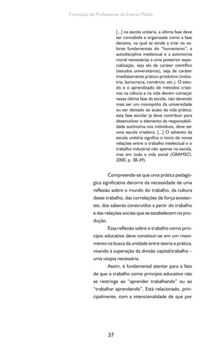 37
Formação de Professores do Ensino Médio
[...] na escola unitária, a última fase deve
ser concebida e organizada como a fase
decisiva, na qual se tende a criar os va-
lores fundamentais do “humanismo”, a
autodisciplina intelectual e a autonomia
moral necessárias a uma posterior espe-
cialização, seja ela de caráter científico
(estudos universitários), seja de caráter
imediatamente prático-produtivo (indús-
tria, burocracia, comércio, etc.). O estu-
do e o aprendizado de métodos criati-
vos na ciência e na vida devem começar
nessa última fase da escola, não devendo
mais ser um monopólio da universidade
ou ser deixado ao acaso da vida prática:
esta fase escolar já deve contribuir para
desenvolver o elemento da responsabili-
dade autônoma nos indivíduos, deve ser
uma escola criadora. [...] O advento da
escola unitária significa o início de novas
relações entre o trabalho intelectual e o
trabalho industrial não apenas na escola,
mas em toda a vida social (GRAMSCI,
2000, p. 38-39).
Compreende-se que uma prática pedagó-
gica significativa decorre da necessidade de uma
reflexão sobre o mundo do trabalho, da cultura
desse trabalho, das correlações de força existen-
tes, dos saberes construídos a partir do trabalho
e das relações sociais que se estabelecem na pro-
dução.
Essa reflexão sobre o trabalho como prin-
cípio educativo deve constituir-se em um movi-
mento na busca da unidade entre teoria e prática,
visando à superação da divisão capital/trabalho –
uma utopia necessária.
Assim, é fundamental atentar para o fato
de que o trabalho como princípio educativo não
se restringe ao “aprender trabalhando” ou ao
“trabalhar aprendendo”. Está relacionado, prin-
cipalmente, com a intencionalidade de que por
 