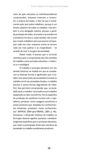 38
Ensino Medio e Formação humana Integral
meio da ação educativa os indivíduos/coletivos
compreendam, enquanto vivenciam e constro-
em a própria formação, o fato de que é social-
mente justo que todos trabalhem, porque é um
direito subjetivo de todos os cidadãos, mas tam-
bém é uma obrigação coletiva, porque, a partir
da produção de todos, se produz e se transforma
a existência humana e, nesse sentido, não é justo
que muitos trabalhem para que poucos enrique-
çam cada vez mais, enquanto outros se tornam
cada vez mais pobres e se marginalizam – no
sentido de viver à margem da sociedade.
Deste modo, é preciso que o currículo
contribua para a compreensão dos dois sentidos
do trabalho como princípio educativo: o históri-
co e o ontológico.
O trabalho é princípio educativo em seu
sentido histórico na medida em que se conside-
ram as diversas formas e significados que o tra-
balho vem assumindo nas sociedades humanas (o
trabalho servil nas sociedades feudais, o trabalho
escravo e outras formas degradantes de traba-
lho). Isso permitirá compreender que, na socie-
dade atual, o trabalho “se transforma em trabalho
assalariado ou fator econômico, forma específica
de produção da existência humana sob o capi-
talismo; portanto, como categoria econômica e
práxis produtiva que, baseadas em conhecimen-
tos existentes, produzem novos conhecimen-
tos” (RAMOS, 2004 apud BRASIL, 2007, p. 46).
Incorporar a dimensão histórica do trabalho na
formação docente significa, portanto, considerar
exigências específicas para o processo educativo,
que visem à participação direta dos membros da
sociedade no trabalho socialmente produtivo.
 