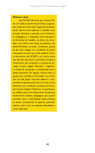 40
Ensino Medio e Formação humana Integral
Reflexão e Ação
Nas DCNEM afirma-se que o Ensino Mé-
dio, em todas as suas formas de oferta e organiza-
ção, baseia-se na formação integral do estudante,
tendo, dentre outros aspectos, o trabalho como
princípio educativo, a pesquisa como fundamen-
to pedagógico e a integração entre educação e
as dimensões do trabalho, da ciência, da tecno-
logia e da cultura como base da proposta e do
desenvolvimento curricular. Constituam grupos
de até cinco colegas com a finalidade de buscar
nessa parte do texto que vocês acabaram de ler,
no documento das DCNEM e em outros textos
que discutam esse tema os principais princípios e
fundamentos que constituem a proposta de for-
mação humana integral. Discutam e registrem,
no âmbito de cada grupo, a compreensão acerca
desses elementos. Em seguida, reúnam todos os
grupos para socializar as discussões e as conclu-
sões de cada grupo, buscando elaborar a com-
preensão do grande grupo acerca de cada um dos
elementos que constituem a proposta de forma-
ção humana integral. Finalmente, no grande gru-
po, reflitam sobre como desenvolver estudos que
fundamentem práticas pedagógicas que possam
contribuir para a materialização dessa proposta
na escola, considerando os aspectos potenciali-
zadores, assim como as eventuais dificuldades a
serem superadas.
 