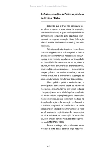 41
Formação de Professores do Ensino Médio
4. Outros desafios às Políticas públicas
de Ensino Médio
Sabemos que o Brasil não conseguiu uni-
versalizar o acesso a essa etapa da educação.
No debate nacional, a questão da qualidade do
conhecimento adquirido pela população infan-
tojuvenil na etapa da educação básica (educação
infantil, ensino fundamental e médio) tem sido
frequente.
Tais circunstâncias impõem, como discu-
timos ao longo do texto, políticas públicas demo-
cráticas que enfrentem as necessidades conjun-
turais e emergenciais, atendam a particularidade
e a diversidade das demandas sociais — jovens e
adultos, homens e mulheres de diferentes etnias,
empregados e desempregados — e, ao mesmo
tempo, políticas que realizem mudanças ou re-
formas estruturais e promovam a superação da
atual estrutura social geradora da desigualdade.
Uma política pública redistributiva e
emancipatória seria aquela capaz de retirar do
mercado de trabalho, formal e informal, todas as
crianças e jovens até a idade legal de conclusão
do ensino médio, o que pressupõe o desenvolvi-
mento de iniciativas que combinem medidas na
área da educação e da formação profissional e
o acesso a programas de transferência de renda
aos jovens em situação de vulnerabilidade e risco
social, conforme reivindicação de movimentos
sociais e insistente recomendação de especialis-
tas, com ensaios bem ou malsucedidos do gover-
no atual (MORAES, 2006).
Estimado colega, nós professores sabe-
mos que o êxito dessas políticas exige nos próxi-
 