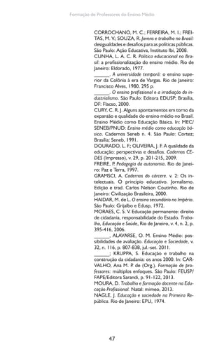 47
Formação de Professores do Ensino Médio
CORROCHANO, M. C.; FERREIRA, M. I.; FREI-
TAS, M. V.; SOUZA, R. Jovens e trabalho no Brasil:
desigualdades e desafios para as políticas públicas.
São Paulo: Ação Educativa, Instituto Ibi, 2008.
CUNHA, L. A. C. R. Política educacional no Bra-
sil: a profissionalização do ensino médio. Rio de
Janeiro: Eldorado, 1977.
______. A universidade temporã: o ensino supe-
rior da Colônia à era de Vargas. Rio de Janeiro:
Francisco Alves, 1980. 295 p.
______. O ensino profissional e a irradiação do in-
dustrialismo. São Paulo: Editora EDUSP; Brasília,
DF: Flacso, 2000.
CURY, C. R. J. Alguns apontamentos em torno da
expansão e qualidade do ensino médio no Brasil.
Ensino Médio como Educação Básica. In: MEC/
SENEB/PNUD: Ensino médio como educação bá-
sica. Cadernos Seneb n. 4. São Paulo: Cortez;
Brasília: Seneb, 1991.
DOURADO, L. F.; OLIVEIRA, J. F. A qualidade da
educação: perspectivas e desafios. Cadernos CE-
DES (Impresso), v. 29, p. 201-215, 2009.
FREIRE, P. Pedagogia da autonomia. Rio de Janei-
ro: Paz e Terra, 1997.
GRAMSCI, A. Cadernos do cárcere. v. 2: Os in-
telectuais. O princípio educativo. Jornalismo.
Edição e trad. Carlos Nelson Coutinho. Rio de
Janeiro: Civilização Brasileira, 2000.
HAIDAR, M. de L. O ensino secundário no Império.
São Paulo: Grijalbo e Edusp, 1972.
MORAES, C. S. V. Educação permanente: direito
de cidadania, responsabilidade do Estado. Traba-
lho, Educação e Saúde, Rio de Janeiro, v. 4, n. 2, p.
395-416, 2006.
______, ALAVARSE, O. M. Ensino Médio: pos-
sibilidades de avaliação. Educação e Sociedade, v.
32, n. 116, p. 807-838, jul.-set. 2011.
______; KRUPPA, S. Educação e trabalho na
construção da cidadania: os anos 2000. In: CAR-
VALHO, Ana M. P. de (Org.). Formação de pro-
fessores: múltiplos enfoques. São Paulo: FEUSP/
FAPE/Editora Sarandi, p. 91-122, 2013.
MOURA, D. Trabalho e formação docente na Edu-
cação Profissional. Natal: mimeo, 2013.
NAGLE, J. Educação e sociedade na Primeira Re-
pública. Rio de Janeiro: EPU, 1974.
 
