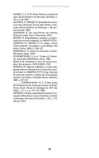 48
Ensino Medio e Formação humana Integral
NUNES, Z. C. R. M. Anísio Teixeira: a poesia da
ação. Revista Brasileira de Educação, São Paulo, v.
16, p. 5-18, 2001.
OLIVEIRA, R.; ARAÚJO, G. Qualidade do ensino:
uma nova dimensão da luta pelo direito à edu-
cação. Revista Brasileira de Educação, n. 28, jan./
fev./mar./abr. 2005.
QUENSON, E. Une socio-histoire des relations
formation-emploi. Paris: L’Harmattan, 2012.
RAMOS, M. Possibilidades e desafios na organi-
zação do currículo integrado. In: FRIGOTTO, G.;
CIAVATTA, M.; RAMOS, M. N. (Orgs.). Ensino
médio integrado: concepção e contradições. São
Paulo: Cortez, 2005. p. 106-127.
ROMANELLI, O. História da Educação no Brasil.
Petrópolis: Vozes, 1978.
SCHWARTZMAN, S. et al. Tempos de Capane-
ma. São Paulo: EDUSP/Paz e Terra, 1984.
SILVA, G. B. Introdução à critica do ensino secun-
dário. Rio de Janeiro: MEC/CADES, 1959.
SPOSITO, M. Algumas reflexões e muitas inda-
gações sobre as relações entre juventude e esco-
la no Brasil. In: ABRAMO, P. P. M. (Org.). Retratos
da juventude brasileira: análises de uma pesquisa
nacional. São Paulo: Fundação Perseu Abramo,
2005. p. 87-127.
______; CORROCHANO, M. C. A face oculta
da transferência de renda para jovens no Brasil.
Tempo Social. Revista de Sociologia da USP, São
Paulo, v. 17, n. 2, p. 141-172, 2005.
XIMENES, S. Responsabilidade Educacional: con-
cepções diferentes e riscos eminentes ao direito
à educação. Educação & Sociedade, v. 33, n. 119,
abr./jun. 2012.
 