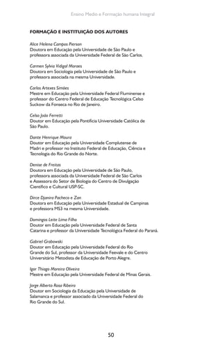 50
Ensino Medio e Formação humana Integral
FORMAÇÃO E INSTITUIÇÃO DOS AUTORES
Alice Helena Campos Pierson
Doutora em Educação pela Universidade de São Paulo e
professora associada da Universidade Federal de São Carlos.
Carmen Sylvia Vidigal Moraes
Doutora em Sociologia pela Universidade de São Paulo e
professora associada na mesma Universidade.
Carlos Artexes Simões
Mestre em Educação pela Universidade Federal Fluminense e
professor do Centro Federal de Educação Tecnológica Celso
Suckow da Fonseca no Rio de Janeiro.
Celso João Ferretti
Doutor em Educação pela Pontifícia Universidade Católica de
São Paulo.
Dante Henrique Moura
Doutor em Educação pela Universidade Complutense de
Madri e professor no Instituto Federal de Educação, Ciência e
Tecnologia do Rio Grande do Norte.
Denise de Freitas
Doutora em Educação pela Universidade de São Paulo,
professora associada da Universidade Federal de São Carlos
e Assessora do Setor de Biologia do Centro de Divulgação
Científico e Cultural USP-SC.
Dirce Djanira Pacheco e Zan
Doutora em Educação pela Universidade Estadual de Campinas
e professora MS3 na mesma Universidade.
Domingos Leite Lima Filho
Doutor em Educação pela Universidade Federal de Santa
Catarina e professor da Universidade Tecnológica Federal do Paraná.
Gabriel Grabowski
Doutor em Educação pela Universidade Federal do Rio
Grande do Sul, professor da Universidade Feevale e do Centro
Universitário Metodista de Educação de Porto Alegre.
Igor Thiago Moreira Oliveira
Mestre em Educação pela Universidade Federal de Minas Gerais.
Jorge Alberto Rosa Ribeiro
Doutor em Sociologia da Educação pela Universidade de
Salamanca e professor associado da Universidade Federal do
Rio Grande do Sul.
 