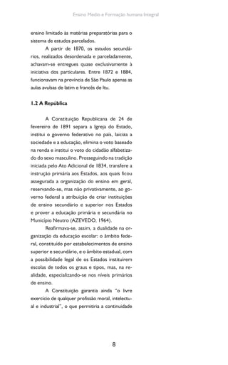 8
Ensino Medio e Formação humana Integral
ensino limitado às matérias preparatórias para o
sistema de estudos parcelados.
A partir de 1870, os estudos secundá-
rios, realizados desordenada e parceladamente,
achavam-se entregues quase exclusivamente à
iniciativa dos particulares. Entre 1872 e 1884,
funcionavam na província de São Paulo apenas as
aulas avulsas de latim e francês de Itu.
1.2 A República
A Constituição Republicana de 24 de
fevereiro de 1891 separa a Igreja do Estado,
institui o governo federativo no país, laiciza a
sociedade e a educação, elimina o voto baseado
na renda e institui o voto do cidadão alfabetiza-
do do sexo masculino. Prosseguindo na tradição
iniciada pelo Ato Adicional de 1834, transfere a
instrução primária aos Estados, aos quais ficou
assegurada a organização do ensino em geral,
reservando-se, mas não privativamente, ao go-
verno federal a atribuição de criar instituições
de ensino secundário e superior nos Estados
e prover a educação primária e secundária no
Município Neutro (AZEVEDO, 1964).
Reafirmava-se, assim, a dualidade na or-
ganização da educação escolar: o âmbito fede-
ral, constituído por estabelecimentos de ensino
superior e secundário, e o âmbito estadual, com
a possibilidade legal de os Estados instituírem
escolas de todos os graus e tipos, mas, na re-
alidade, especializando-se nos níveis primários
de ensino.
A Constituição garantia ainda “o livre
exercício de qualquer profissão moral, intelectu-
al e industrial”, o que permitiria a continuidade
 
