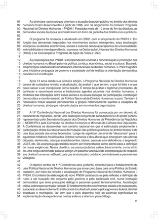 01        As diretrizes nacionais que orientam a atuação do poder público no âmbito dos direitos
02   humanos foram desenvolvidas a partir de 1996, ano de lançamento do primeiro Programa
03   Nacional de Direitos Humanos - PNDH I. Passados mais de 10 anos do fim da ditadura, as
04   demandas sociais da época se cristalizaram em torno da garantia dos direitos civis e políticos.
05
06         O programa foi revisado e atualizado em 2002, com o lançamento do PNDH II. Em
07   função das demandas inspiradas nos movimentos sociais emergentes, essa atualização
08   incorporou os direitos econômicos, sociais e culturais desde a perspectiva de universalidade,
09   indivisibilidade e interdependência, expressa na Declaração Universal dos Direitos Humanos
10   (1948) e na Convenção e Programa de Ação de Viena (1993).
11
12         As proposições dos PNDH I e II pretenderam orientar a concretização e promoção dos
13   direitos humanos no Brasil pela via política, jurídica, econômica, social e cultural. Baseado
14   em princípios estabelecidos nos tratados internacionais de direitos humanos, o PNDH significa
15   uma iniciativa conjugada de governo e sociedade civil de realizar a orientação democrática
16   prevista na Constituição.
17
18         Após 12 anos desde sua primeira edição, o Programa Nacional de Direitos Humanos
19   carece de cuidadosa revisão e atualização, de avaliar o que se tem, o que foi feito e o que
20   deve passar a ser incorporado como desafio. É tempo de avaliar e legitimar prioridades, de
21   conhecer e reconhecer novos e tradicionais agentes atuantes nos direitos humanos, a
22   dinâmica das interações entre esses atores e os atuais espaços de participação, construção
23   democrática e monitoramento da Política Nacional de Direitos Humanos no país. Também é
24   necessário incluir aqueles pertencentes a grupos historicamente sujeitos a violações de
25   direitos humanos, ainda que não articulados em movimentos organizados.
26
27         A 11ª Conferência Nacional dos Direitos Humanos foi convocada por um decreto do
28   presidente da República, sendo uma realização conjunta da sociedade civil e do poder público,
29   representado pela Secretaria Especial dos Direitos Humanos da Presidência da República
30   – SEDH/PR e pela Comissão de Direitos Humanos e Minorias da Câmara dos Deputados.
31   A Conferência se desenvolve num cenário nacional em que é estimulada amplamente a
32   participação direta da cidadania na formulação das políticas públicas de âmbito federal e de
33   uma boa parcela dos entes federados. Longe de significar um sinal de “descansar” para a
34   aguerrida militância histórica dos direitos humanos e dos atores que emergiram nas últimas
35   décadas, dentre eles, crianças e adolescentes, idosos, pessoas com deficiência, o segmento
36   LGBT, etc. Os avanços já garantidos devem ser interpretados como alento para a definição
37   de novas exigências. Nessa dialética, os passos já dados valem, basicamente, como início
38   de uma longa caminhada para se atingir um patamar aceitável de concretização do respeito
39   aos direitos humanos no Brasil, país que ainda é palco cotidiano de intoleráveis e persistentes
40   violações.
41
42          O objetivo central da 11ª Conferência será, portanto, contribuir para o fortalecimento de
43   uma Política Nacional de Direitos Humanos que sirva como base para uma Política do Estado
44   brasileiro, por meio da revisão e atualização do Programa Nacional de Direitos Humanos –
45   PNDH. O contexto de elaboração do novo PNDH caracteriza-se pela reflexão e definição de
46   rumo a ser buscado em conjunto pelo governo e pela sociedade civil, numa interação
47   democrática que tanto pressupõe diálogo e parcerias quanto tensionamentos, fiscalização
48   crítica, cobranças e pressão popular. O fortalecimento dos movimentos sociais e de suas pautas,
49   associado ao desenvolvimento institucional dos direitos humanos pelos governos federal, distrital,
50   estaduais e municipais, faz com que o país disponha hoje de acúmulo significativo na
51   implementação de experiências nestas esferas e abertura para diálogo.
                                                                                                    11
 