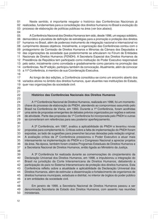 01         Neste sentido, é importante resgatar o histórico das Conferências Nacionais já
02   realizadas, fundamentais para a consolidação dos direitos humanos no Brasil e evolução do
03   processo de elaboração de políticas públicas na área (ver box abaixo).
04
05         A Conferência Nacional dos Direitos Humanos tem sido, desde 1996, um espaço solidário,
06   democrático e pluralista de definição de estratégias para a promoção e proteção dos direitos
07   humanos no Brasil, além de poderoso instrumento de integração nacional e internacional no
08   cumprimento desses objetivos. Inicialmente, a organização das Conferências contou com o
09   protagonismo da Comissão de Direitos Humanos e Minorias da Câmara dos Deputados e
10   das organizações da sociedade que posteriormente se articularam no Fórum de Entidades
11   Nacionais de Direitos Humanos (FENDH). A Secretaria Especial dos Direitos Humanos da
12   Presidência da República tem participado como instituição do Poder Executivo responsável
13   pelo setor, inicialmente como convidada e gradativamente como parceira na promoção das
14   conferências. Na 9ª edição, participou também da convocação. Atualmente, além de convocar
15   a 11ª Conferência, é membro de sua Coordenação Executiva.
16
17        Ao longo de dez edições, a Conferência consolidou-se como um encontro aberto dos
18   variados atores no âmbito dos direitos humanos, quer atuantes nas instituições do Estado,
19   quer nas organizações da sociedade civil.
20
21
22          Histórico das Conferências Nacionais dos Direitos Humanos
23
24          A 1ª Conferência Nacional de Direitos Humanos, realizada em 1996, foi um momento-
25    chave do processo de elaboração do PNDH, atendendo ao compromisso assumido pelo
26    Brasil na Conferência de Viena, em 1993. Durante a 1ª Conferência, foram acolhidas
27    uma série de propostas emergentes de debates prévios organizados por regiões e setores
28    de atividade. Parte das propostas da 1ª Conferência foi incorporada pelo PNDH e outras
29    se converteram em referências para seu posterior aperfeiçoamento.
30
31         A 2ª Conferência, em 1997, avaliou a aplicabilidade do PNDH e levantou novas
32    propostas para complementá-lo. Críticas sobre a falta de implementação do PNDH foram
33    expostas, ao lado de sugestões para preencher lacunas deixadas pela redação original.
34    A avaliação crítica da 2ª Conferência pressionou o Poder Executivo a atuar mais
35    intensamente na implementação do PNDH e o Congresso Nacional a apreciar projetos
36    da área. Na época, também foram criados Programas Estaduais de Direitos Humanos e
37    a Secretaria Nacional de Direitos Humanos, então ligada ao Ministério da Justiça.
38
39          A 3ª Conferência foi realizada durante as comemorações do cinqüentenário da
40    Declaração Universal dos Direitos Humanos, em 1998, e impulsionou a integração do
41    Brasil na jurisdição da Corte Interamericana de Direitos Humanos, debatendo a
42    participação do país no Sistema Interamericano de proteção dos direitos humanos. Esta
43    Conferência refletiu sobre a atualidade e aplicabilidade da Declaração Universal dos
44    Direitos Humanos, além de estimular a disseminação e fortalecimento de organismos de
45    direitos humanos municipais, estaduais e distrital, no interior de órgãos do poder público
46    e em entidades da sociedade civil.
47
48         Em janeiro de 1999, a Secretaria Nacional de Direitos Humanos passou a ser
49    denominada Secretaria de Estado dos Direitos Humanos, com assento nas reuniões
50    ministeriais.

12
 