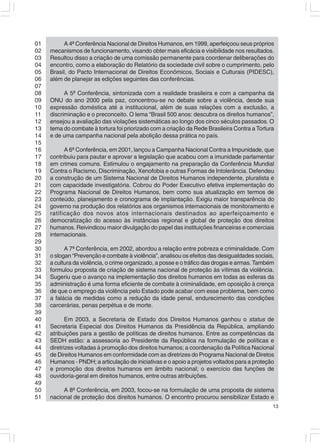 01         A 4ª Conferência Nacional de Direitos Humanos, em 1999, aperfeiçoou seus próprios
02   mecanismos de funcionamento, visando obter mais eficácia e visibilidade nos resultados.
03   Resultou disso a criação de uma comissão permanente para coordenar deliberações do
04   encontro, como a elaboração do Relatório da sociedade civil sobre o cumprimento, pelo
05   Brasil, do Pacto Internacional de Direitos Econômicos, Sociais e Culturais (PIDESC),
06   além de planejar as edições seguintes das conferências.
07
08         A 5ª Conferência, sintonizada com a realidade brasileira e com a campanha da
09   ONU do ano 2000 pela paz, concentrou-se no debate sobre a violência, desde sua
10   expressão doméstica até a institucional, além de suas relações com a exclusão, a
11   discriminação e o preconceito. O lema “Brasil 500 anos: descubra os direitos humanos”,
12   ensejou a avaliação das violações sistemáticas ao longo dos cinco séculos passados. O
13   tema do combate à tortura foi priorizado com a criação da Rede Brasileira Contra a Tortura
14   e de uma campanha nacional pela abolição dessa prática no país.
15
16         A 6ª Conferência, em 2001, lançou a Campanha Nacional Contra a Impunidade, que
17   contribuiu para pautar e aprovar a legislação que acabou com a imunidade parlamentar
18   em crimes comuns. Estimulou o engajamento na preparação da Conferência Mundial
19   Contra o Racismo, Discriminação, Xenofobia e outras Formas de Intolerância. Defendeu
20   a construção de um Sistema Nacional de Direitos Humanos independente, pluralista e
21   com capacidade investigatória. Cobrou do Poder Executivo efetiva implementação do
22   Programa Nacional de Direitos Humanos, bem como sua atualização em termos de
23   conteúdo, planejamento e cronograma de implantação. Exigiu maior transparência do
24   governo na produção dos relatórios aos organismos internacionais de monitoramento e
25   ratificação dos novos atos internacionais destinados ao aperfeiçoamento e
26   democratização do acesso às instâncias regional e global de proteção dos direitos
27   humanos. Reivindicou maior divulgação do papel das instituições financeiras e comerciais
28   internacionais.
29
30         A 7ª Conferência, em 2002, abordou a relação entre pobreza e criminalidade. Com
31   o slogan “Prevenção e combate à violência”, analisou os efeitos das desigualdades sociais,
32   a cultura da violência, o crime organizado, a posse e o tráfico das drogas e armas. Também
33   formulou proposta de criação de sistema nacional de proteção às vítimas da violência.
34   Sugeriu que o avanço na implementação dos direitos humanos em todas as esferas da
35   administração é uma forma eficiente de combate à criminalidade, em oposição à crença
36   de que o emprego da violência pelo Estado pode acabar com esse problema, bem como
37   a falácia de medidas como a redução da idade penal, endurecimento das condições
38   carcerárias, penas perpétua e de morte.
39
40          Em 2003, a Secretaria de Estado dos Direitos Humanos ganhou o status de
41   Secretaria Especial dos Direitos Humanos da Presidência da República, ampliando
42   atribuições para a gestão de políticas de direitos humanos. Entre as competências da
43   SEDH estão: a assessoria ao Presidente da República na formulação de políticas e
44   diretrizes voltadas à promoção dos direitos humanos; a coordenação da Política Nacional
45   de Direitos Humanos em conformidade com as diretrizes do Programa Nacional de Diretos
46   Humanos - PNDH; a articulação de iniciativas e o apoio a projetos voltados para a proteção
47   e promoção dos direitos humanos em âmbito nacional; o exercício das funções de
48   ouvidoria-geral em direitos humanos, entre outras atribuições.
49
50        A 8ª Conferência, em 2003, focou-se na formulação de uma proposta de sistema
51   nacional de proteção dos direitos humanos. O encontro procurou sensibilizar Estado e
                                                                                              13
 