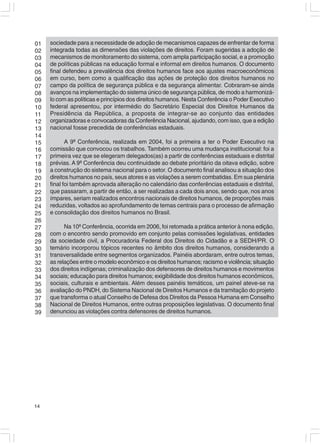01   sociedade para a necessidade de adoção de mecanismos capazes de enfrentar de forma
02   integrada todas as dimensões das violações de direitos. Foram sugeridas a adoção de
03   mecanismos de monitoramento do sistema, com ampla participação social, e a promoção
04   de políticas públicas na educação formal e informal em direitos humanos. O documento
05   final defendeu a prevalência dos direitos humanos face aos ajustes macroeconômicos
06   em curso, bem como a qualificação das ações de proteção dos direitos humanos no
07   campo da política de segurança pública e da segurança alimentar. Cobraram-se ainda
08   avanços na implementação do sistema único de segurança pública, de modo a harmonizá-
09   lo com as políticas e princípios dos direitos humanos. Nesta Conferência o Poder Executivo
10   federal apresentou, por intermédio do Secretário Especial dos Direitos Humanos da
11   Presidência da República, a proposta de integrar-se ao conjunto das entidades
12   organizadoras e convocadoras da Conferência Nacional, ajudando, com isso, que a edição
13   nacional fosse precedida de conferências estaduais.
14
15          A 9ª Conferência, realizada em 2004, foi a primeira a ter o Poder Executivo na
16   comissão que convocou os trabalhos. Também ocorreu uma mudança institucional: foi a
17   primeira vez que se elegeram delegados(as) a partir de conferências estaduais e distrital
18   prévias. A 9ª Conferência deu continuidade ao debate prioritário da oitava edição, sobre
19   a construção do sistema nacional para o setor. O documento final analisou a situação dos
20   direitos humanos no país, seus atores e as violações a serem combatidas. Em sua plenária
21   final foi também aprovada alteração no calendário das conferências estaduais e distrital,
22   que passaram, a partir de então, a ser realizadas a cada dois anos, sendo que, nos anos
23   ímpares, seriam realizados encontros nacionais de direitos humanos, de proporções mais
24   reduzidas, voltados ao aprofundamento de temas centrais para o processo de afirmação
25   e consolidação dos direitos humanos no Brasil.
26
27         Na 10ª Conferência, ocorrida em 2006, foi retomada a prática anterior à nona edição,
28   com o encontro sendo promovido em conjunto pelas comissões legislativas, entidades
29   da sociedade civil, a Procuradoria Federal dos Direitos do Cidadão e a SEDH/PR. O
30   temário incorporou tópicos recentes no âmbito dos direitos humanos, considerando a
31   transversalidade entre segmentos organizados. Painéis abordaram, entre outros temas,
32   as relações entre o modelo econômico e os direitos humanos; racismo e violência; situação
33   dos direitos indígenas; criminalização dos defensores de direitos humanos e movimentos
34   sociais; educação para direitos humanos; exigibilidade dos direitos humanos econômicos,
35   sociais, culturais e ambientais. Além desses painéis temáticos, um painel ateve-se na
36   avaliação do PNDH, do Sistema Nacional de Direitos Humanos e da tramitação do projeto
37   que transforma o atual Conselho de Defesa dos Direitos da Pessoa Humana em Conselho
38   Nacional de Direitos Humanos, entre outras proposições legislativas. O documento final
39   denunciou as violações contra defensores de direitos humanos.




14
 
