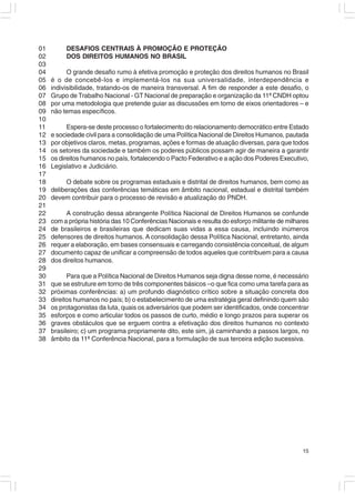01        DESAFIOS CENTRAIS À PROMOÇÃO E PROTEÇÃO
02        DOS DIREITOS HUMANOS NO BRASIL
03
04         O grande desafio rumo à efetiva promoção e proteção dos direitos humanos no Brasil
05   é o de concebê-los e implementá-los na sua universalidade, interdependência e
06   indivisibilidade, tratando-os de maneira transversal. A fim de responder a este desafio, o
07   Grupo de Trabalho Nacional - GT Nacional de preparação e organização da 11ª CNDH optou
08   por uma metodologia que pretende guiar as discussões em torno de eixos orientadores – e
09   não temas específicos.
10
11         Espera-se deste processo o fortalecimento do relacionamento democrático entre Estado
12   e sociedade civil para a consolidação de uma Política Nacional de Direitos Humanos, pautada
13   por objetivos claros, metas, programas, ações e formas de atuação diversas, para que todos
14   os setores da sociedade e também os poderes públicos possam agir de maneira a garantir
15   os direitos humanos no país, fortalecendo o Pacto Federativo e a ação dos Poderes Executivo,
16   Legislativo e Judiciário.
17
18        O debate sobre os programas estaduais e distrital de direitos humanos, bem como as
19   deliberações das conferências temáticas em âmbito nacional, estadual e distrital também
20   devem contribuir para o processo de revisão e atualização do PNDH.
21
22        A construção dessa abrangente Política Nacional de Direitos Humanos se confunde
23   com a própria história das 10 Conferências Nacionais e resulta do esforço militante de milhares
24   de brasileiros e brasileiras que dedicam suas vidas a essa causa, incluindo inúmeros
25   defensores de direitos humanos. A consolidação dessa Política Nacional, entretanto, ainda
26   requer a elaboração, em bases consensuais e carregando consistência conceitual, de algum
27   documento capaz de unificar a compreensão de todos aqueles que contribuem para a causa
28   dos direitos humanos.
29
30         Para que a Política Nacional de Direitos Humanos seja digna desse nome, é necessário
31   que se estruture em torno de três componentes básicos –o que fica como uma tarefa para as
32   próximas conferências: a) um profundo diagnóstico crítico sobre a situação concreta dos
33   direitos humanos no país; b) o estabelecimento de uma estratégia geral definindo quem são
34   os protagonistas da luta, quais os adversários que podem ser identificados, onde concentrar
35   esforços e como articular todos os passos de curto, médio e longo prazos para superar os
36   graves obstáculos que se erguem contra a efetivação dos direitos humanos no contexto
37   brasileiro; c) um programa propriamente dito, este sim, já caminhando a passos largos, no
38   âmbito da 11ª Conferência Nacional, para a formulação de sua terceira edição sucessiva.




                                                                                                 15
 