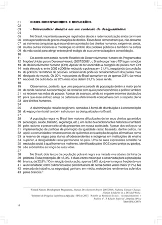 01        EIXOS ORIENTADORES E REFLEXÕES
02
03        • Universalizar direitos em um contexto de desigualdades:
04
05         No Brasil, importantes avanços registrados desde a redemocratização ainda convivem
06   com a persistência de graves violações de direitos. Esses fatos demonstram que, não obstante
07   as inúmeras conquistas que expandiram a proteção dos direitos humanos, exigem-se, ainda,
08   muitas outras iniciativas e mudanças no âmbito dos poderes públicos e também na esfera
09   da vida social para atingir o desejável estágio de sua universalização e consolidação.
10
11        De acordo com o mais recente Relatório de Desenvolvimento Humano do Programa das
12   Nações Unidas para o Desenvolvimento (2007/2008)1, o Brasil ocupa hoje o 70º lugar no índice
13   de desenvolvimento humano (IDH). Apesar de ter ascendido à categoria de países com IDH
14   mais elevado e, entre 2003 e 2006 ter reduzido a pobreza em 31,4%, resgatando da condição
15   de pobreza 14 milhões de pessoas, o Brasil ainda pode ser considerado um dos países mais
16   desiguais do mundo. Os 20% mais pobres do Brasil apropriam-se de apenas 2,8% da renda
17   nacional. De outro lado, os 20% mais ricos detém 61,1% dessa renda.
18
19        Observamos, portanto, que uma pequena parcela da população detém a maior parte
20   da renda nacional. A concentração de renda faz com que o poder econômico e político também
21   se reúnam nas mãos de poucos. Apesar de avanços, ainda se erguem enormes obstáculos
22   para que esse esforço atinja os patamares efetivamente compatíveis com o respeito pleno
23   aos direitos humanos.
24
25        A discriminação racial e de gênero, somadas à forma de distribuição e à concentração
26   do espaço territorial também estruturam as desigualdades no Brasil.
27
28         A população negra no Brasil tem maiores dificuldades de ter seus direitos garantidos
29   (educação, saúde, trabalho, segurança, etc.), em razão de condicionantes históricas e também
30   pelo racismo e preconceito ainda presentes em nossa sociedade. Apesar dos esforços na
31   implementação de políticas de promoção da igualdade racial, baseado, dentre outros, no
32   apoio a comunidades remanescentes de quilombos e na adoção de ações afirmativas como
33   a reserva de vagas para alunos afrodescendentes e indígenas em instituições de ensino
34   superior, a desigualdade racial permanece no país. Uma de suas expressões consiste na
35   exclusão social à qual homens e mulheres, identificados pelo IBGE como pretos ou pardos,
36   são submetidos ao longo de suas vidas.
37
38         No Brasil, dois terços da população pobre é negra e a metade vive abaixo da linha da
39   pobreza. Essa proporção, de 46,3%, é duas vezes maior que a observada para a população
40   branca, de 22,9%.2 Com relação à educação, apenas 6,6% dos jovens negros freqüentavam
41   a universidade; entre os brancos esse percentual era de cerca de três vezes maior (19%). No
42   mercado de trabalho, os negros(as) ganham, em média, metade dos rendimentos auferidos
43   pelos brancos.3




          1
              United Nations Development Programme, Human Development Report 2007/2008. Fighting Climate Change:
                                                                                    Human Solidarity in a Divided World.
              2
                Instituto de Pesquisa Econômica Aplicada - IPEA (2007) ‘Boletim de Políticas Sociais – Acompanhamento e
                                                                           Análise nº 13, Edição Especial’, Brasília: IPEA
                                                                                                        3
                                                                                                         Idem (IPEA 2007)
16
 