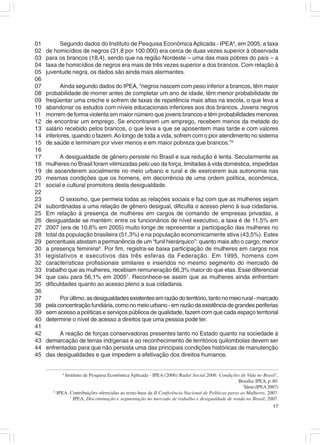 01         Segundo dados do Instituto de Pesquisa Econômica Aplicada - IPEA4, em 2005, a taxa
02   de homicídios de negros (31,8 por 100.000) era cerca de duas vezes superior à observada
03   para os brancos (18,4), sendo que na região Nordeste – uma das mais pobres do país – a
04   taxa de homicídios de negros era mais de três vezes superior a dos brancos. Com relação à
05   juventude negra, os dados são ainda mais alarmantes.
06
07          Ainda segundo dados do IPEA, “negros nascem com peso inferior a brancos, têm maior
08   probabilidade de morrer antes de completar um ano de idade, têm menor probabilidade de
09   freqüentar uma creche e sofrem de taxas de repetência mais altas na escola, o que leva a
10   abandonar os estudos com níveis educacionais inferiores aos dos brancos. Jovens negros
11   morrem de forma violenta em maior número que jovens brancos e têm probabilidades menores
12   de encontrar um emprego. Se encontrarem um emprego, recebem menos da metade do
13   salário recebido pelos brancos, o que leva a que se aposentem mais tarde e com valores
14   inferiores, quando o fazem. Ao longo de toda a vida, sofrem com o pior atendimento no sistema
15   de saúde e terminam por viver menos e em maior pobreza que brancos.”5
16
17        A desigualdade de gênero persiste no Brasil e sua redução é lenta. Secularmente as
18   mulheres no Brasil foram vitimizadas pelo uso da força, limitadas à vida doméstica, impedidas
19   de ascenderem socialmente no meio urbano e rural e de exercerem sua autonomia nas
20   mesmas condições que os homens, em decorrência de uma ordem política, econômica,
21   social e cultural promotora desta desigualdade.
22
23          O sexismo, que permeia todas as relações sociais e faz com que as mulheres sejam
24   subordinadas a uma relação de gênero desigual, dificulta o acesso pleno à sua cidadania.
25   Em relação à presença de mulheres em cargos de comando de empresas privadas, a
26   desigualdade se mantém: entre os funcionários de nível executivo, a taxa é de 11,5% em
27   2007 (era de 10,6% em 2005) muito longe de representar a participação das mulheres no
28   total da população brasileira (51,3%) e na população economicamente ativa (43,5%). Estes
29   percentuais atestam a permanência de um “funil hierárquico”: quanto mais alto o cargo, menor
30   a presença feminina6. Por fim, registra-se baixa participação de mulheres em cargos nos
31   legislativos e executivos das três esferas da Federação. Em 1995, homens com
32   características profissionais similares e inseridos no mesmo segmento do mercado de
33   trabalho que as mulheres, recebiam remuneração 66,3% maior do que elas. Esse diferencial
34   que caiu para 56,1% em 20057. Reconhece-se assim que as mulheres ainda enfrentam
35   dificuldades quanto ao acesso pleno a sua cidadania.
36
37         Por último, as desigualdades existentes em razão do território, tanto no meio rural - marcado
38   pela concentração fundiária, como no meio urbano - em razão da existência de grandes periferias
39   sem acesso a políticas e serviços públicos de qualidade, fazem com que cada espaço territorial
40   determine o nível de acesso a direitos que uma pessoa pode ter.
41
42        A reação de forças conservadoras presentes tanto no Estado quanto na sociedade à
43   demarcação de terras indígenas e ao reconhecimento de territórios quilombolas devem ser
44   enfrentadas para que não persista uma das principais condições históricas de manutenção
45   das desigualdades e que impedem a efetivação dos direitos humanos.


            4
             Instituto de Pesquisa Econômica Aplicada - IPEA (2006)‘Radar Social 2006: Condições de Vida no Brasil’,
                                                                                                    Brasília: IPEA, p. 80.
                                                                                                      5
                                                                                                       Idem (IPEA 2007)
        6
          IPEA. Contribuições oferecidas ao texto-base da II Conferência Nacional de Políticas paras as Mulheres, 2007.
                7
                  IPEA, Discriminação e segmentação no mercado de trabalho e desigualdade de renda no Brasil, 2007.
                                                                                                                       17
 