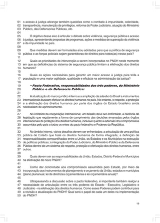 01   o acesso à justiça abrange também questões como o combate à impunidade, celeridade,
02   transparência, manutenção de privilégios, reforma do Poder Judiciário, atuação do Ministério
03   Público, das Defensorias Públicas, etc.
04
05          O objetivo desse eixo é articular o debate sobre violência, segurança pública e acesso
06   à justiça, apresentando propostas de programas, ações e medidas de superação da violência
07   e da impunidade no país.
08
09         Que medidas devem ser formuladas e/ou adotadas para que a política de segurança
10   pública e as forças policiais sejam garantidoras de direitos para todos(as) nesse país?
11
12       Quais as prioridades de intervenção a serem incorporadas no PNDH neste momento
13   em que as deficiências do sistema de segurança pública limitam a efetivação dos direitos
14   humanos?
15
16        Quais as ações necessárias para garantir um maior acesso à justiça para toda a
17   população e uma maior agilidade, qualidade e eficácia na administração da justiça?
18
19        • Pacto Federativo, responsabilidades dos três poderes, do Ministério
20          Público e da Defensoria Pública:
21
22         A atualização do marco jurídico interno e a ampliação da adesão do Brasil a instrumentos
23   internacionais buscam efetivar os direitos humanos no país. No entanto, o respeito, a proteção
24   e a efetivação dos direitos humanos por parte dos órgãos do Estado brasileiro ainda
25   necessitam de aprimoramento.
26
27         No contexto da cooperação internacional, um desafio deve ser enfrentado, a carência de
28   legislação que regulamente a forma de cumprimento das decisões emanadas pelos órgãos
29   internacionais de proteção dos direitos humanos, inclusive quanto à extensão dos compromissos
30   assumidos pelo país a todos os entes do pacto federativo e Poderes da República.
31
32        No âmbito interno, vários desafios devem ser enfrentados: a articulação de uma política
33   pública de Estado que trate os direitos humanos de forma integrada; a definição de
34   responsabilidades compartilhadas entre a União, os Estados e os Municípios na execução
35   de políticas públicas; a integração do Poder Judiciário, do Ministério Público e da Defensoria
36   Pública dentro de um sistema de respeito, proteção e efetivação dos direitos humanos, entre
37   outros.
38
39        Quais devem ser as responsabilidades da União, Estados, Distrito Federal e Municípios
40   na efetivação do novo PNDH?
41
42        Como dar concretude aos compromissos assumidos pelo Estado, por meio da
43   incorporação aos instrumentos de planejamento e orçamento da União, estados e municípios
44   (plano plurianual, lei de diretrizes orçamentárias e lei orçamentária anual)?
45
46         Ultrapassando a discussão sobre o pacto federativo, é importante também realçar a
47   necessidade de articulação entre os três poderes do Estado - Executivo, Legislativo e
48   Judiciário - na efetivação dos direitos humanos. Como esses Poderes podem contribuir para
49   a revisão e atualização do PNDH? Qual será o papel de cada um deles na implementação
50   do PNDH?

                                                                                                19
 