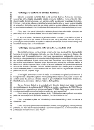 01        • Educação e cultura em direitos humanos:
02
03         Garantir os direitos humanos, tais como as mais diversas formas de liberdade,
04   segurança, alimentação, educação, saúde, moradia, trabalho, meio ambiente, não-
05   discriminação, democracia e paz é um grande desafio, que deve ser seguido por todos(as).
06   Informar, e mais ainda, educar em direitos humanos significa criar as bases para construção
07   de uma cultura de direitos humanos, que esteja presente na esfera da vida cotidiana, em que
08   as pessoas se reconheçam como sujeitos de direitos e participem ativamente deste processo.
09
10          Como fazer com que a informação e a educação em direitos humanos permeiem as
11   políticas públicas nas esferas federal, estadual, distrital e municipal?
12
13         O reconhecimento da comunicação como direito humano pode contribuir para a
14   informação e educação em direitos humanos no país. De que forma é possível ampliar a
15   participação, neste processo, de sujeitos que têm seus direitos humanos violados e hoje não
16   encontram espaço para se manifestarem?
17
18        • Interação democrática entre Estado e sociedade civil:
19
20         Os direitos humanos, como condição fundamental para a prevalência da dignidade
21   humana, devem ser protegidos e efetivados por meio de esforços conjuntos do Estado e da
22   sociedade civil. É necessário integrar e aprimorar os espaços de participação existentes,
23   bem como criar novos espaços e mecanismos institucionais de construção e monitoramento
24   das políticas públicas de direitos humanos no país. Concebida como sistema político que
25   proclama a legitimidade do dissenso e das disputas entre segmentos e classes sociais, a
26   democracia não é compatível com a existência de uma sociedade civil que simplesmente se
27   amolda aos ditames do Estado. Também não é compatível com a presença de movimentos
28   sociais moldados para concordar, abdicando de sua missão histórica legítima, que é fiscalizar,
29   pressionar, cobrar, propor e exigir.
30
31         A interação democrática entre Estado e sociedade civil pressupõe também a
32   transparência e a disponibilização de informações públicas necessárias para o exercício do
33   controle social das políticas públicas. Não só do governo federal, mas também de Estados,
34   Distrito Federal, Municípios e demais Poderes da República.
35
36         De que forma o Estado e a sociedade civil deverão desenvolver essa interação
37   democrática a partir da realização da 11ª CNDH e da revisão e atualização do PNDH? Como
38   dar seguimento e concretizar as recomendações da 11ª CNDH? Como criar mecanismos de
39   monitoramento público-social de implementação das recomendações?
40         Como garantir que as recomendações da 11ª CNDH tenham expressão no orçamento
41   público e no planejamento do Estado brasileiro (Plano Plurianual - PPA)?
42
43        Como a democracia pode ser fortalecida por meio desse diálogo entre o Estado e a
44   sociedade civil?
45
46          Como articular e aprimorar a complexa estrutura de participação popular nas políticas
47   públicas, por meio de diversos conselhos e conferências setoriais, no monitoramento das
48   políticas de direitos humanos e do PNDH?




20
 