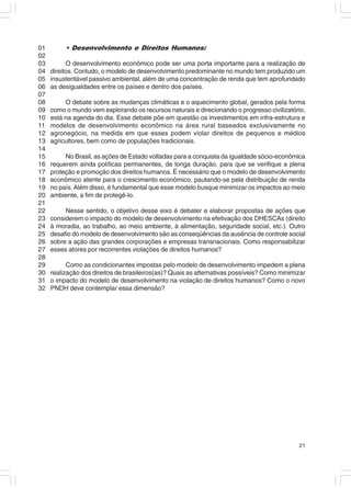 01        • Desenvolvimento e Direitos Humanos:
02
03         O desenvolvimento econômico pode ser uma porta importante para a realização de
04   direitos. Contudo, o modelo de desenvolvimento predominante no mundo tem produzido um
05   insustentável passivo ambiental, além de uma concentração de renda que tem aprofundado
06   as desigualdades entre os países e dentro dos países.
07
08        O debate sobre as mudanças climáticas e o aquecimento global, gerados pela forma
09   como o mundo vem explorando os recursos naturais e direcionando o progresso civilizatório,
10   está na agenda do dia. Esse debate põe em questão os investimentos em infra-estrutura e
11   modelos de desenvolvimento econômico na área rural baseados exclusivamente no
12   agronegócio, na medida em que esses podem violar direitos de pequenos e médios
13   agricultores, bem como de populações tradicionais.
14
15        No Brasil, as ações de Estado voltadas para a conquista da igualdade sócio-econômica
16   requerem ainda políticas permanentes, de longa duração, para que se verifique a plena
17   proteção e promoção dos direitos humanos. É necessário que o modelo de desenvolvimento
18   econômico atente para o crescimento econômico, pautando-se pela distribuição de renda
19   no país. Além disso, é fundamental que esse modelo busque minimizar os impactos ao meio
20   ambiente, a fim de protegê-lo.
21
22        Nesse sentido, o objetivo desse eixo é debater e elaborar propostas de ações que
23   considerem o impacto do modelo de desenvolvimento na efetivação dos DHESCAs (direito
24   à moradia, ao trabalho, ao meio ambiente, à alimentação, seguridade social, etc.). Outro
25   desafio do modelo de desenvolvimento são as conseqüências da ausência de controle social
26   sobre a ação das grandes corporações e empresas transnacionais. Como responsabilizar
27   esses atores por recorrentes violações de direitos humanos?
28
29         Como as condicionantes impostas pelo modelo de desenvolvimento impedem a plena
30   realização dos direitos de brasileiros(as)? Quais as alternativas possíveis? Como minimizar
31   o impacto do modelo de desenvolvimento na violação de direitos humanos? Como o novo
32   PNDH deve contemplar essa dimensão?




                                                                                             21
 