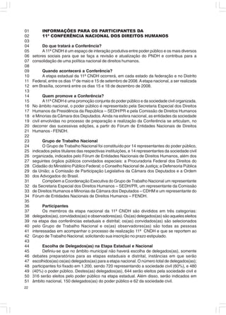 01        INFORMAÇÕES PARA OS PARTICIPANTES DA
02        11ª CONFERÊNCIA NACIONAL DOS DIREITOS HUMANOS
03
04        Do que tratará a Conferência?
05        A 11ª CNDH é um espaço de interação produtiva entre poder público e os mais diversos
06   setores sociais para que se faça a revisão e atualização do PNDH e contribua para a
07   consolidação de uma política nacional de direitos humanos.
08
09       Quando acontecerá a Conferência?
10       A etapa estadual da 11ª CNDH ocorrerá, em cada estado da federação e no Distrito
11   Federal, entre os dias 1º de maio e 15 de setembro de 2008. A etapa nacional, a ser realizada
12   em Brasília, ocorrerá entre os dias 15 e 18 de dezembro de 2008.
13
14          Quem promove a Conferência?
15          A 11ª CNDH é uma promoção conjunta do poder público e da sociedade civil organizada.
16   No âmbito nacional, o poder público é representado pela Secretaria Especial dos Direitos
17   Humanos da Presidência da República – SEDH/PR e pela Comissão de Direitos Humanos
18   e Minorias da Câmara dos Deputados. Ainda na esfera nacional, as entidades da sociedade
19   civil envolvidas no processo de preparação e realização da Conferência se articulam, no
20   decorrer das sucessivas edições, a partir do Fórum de Entidades Nacionais de Direitos
21   Humanos - FENDH.
22
23         Grupo de Trabalho Nacional
24         O Grupo de Trabalho Nacional foi constituído por 14 representantes do poder público,
25   indicados pelos titulares das respectivas instituições, e 14 representantes da sociedade civil
26   organizada, indicados pelo Fórum de Entidades Nacionais de Direitos Humanos, além dos
27   seguintes órgãos públicos convidados especiais: a Procuradoria Federal dos Direitos do
28   Cidadão do Ministério Público Federal; o Conselho Nacional de Justiça; a Defensoria Pública
29   da União; a Comissão de Participação Legislativa da Câmara dos Deputados e a Ordem
30   dos Advogados do Brasil.
31         Compõem a Coordenação Executiva do Grupo de Trabalho Nacional um representante
32   da Secretaria Especial dos Direitos Humanos – SEDH/PR, um representante da Comissão
33   de Direitos Humanos e Minorias da Câmara dos Deputados – CDHM e um representante do
34   Fórum de Entidades Nacionais de Direitos Humanos – FENDH.
35
36         Participantes
37         Os membros da etapa nacional da 11ª CNDH são divididos em três categorias:
38   delegados(as), convidados(as) e observadores(as). Os(as) delegados(as) são aqueles eleitos
39   na etapa das conferências estaduais e distrital; os(as) convidados(as) são selecionados
40   pelo Grupo de Trabalho Nacional e os(as) observadores(as) são todas as pessoas
41   interessadas em acompanhar o processo de realização 11ª CNDH e que se reportem ao
42   Grupo de Trabalho Nacional, solicitando sua inscrição no prazo estipulado.
43
44         Escolha de Delegados(as) na Etapa Estadual e Nacional
45         Definiu-se que no âmbito municipal não haverá escolha de delegados(as), somente
46   debates preparatórios para as etapas estaduais e distrital, instâncias em que serão
47   escolhidos(as) os(as) delegados(as) para a etapa nacional. O número total de delegados(as);
48   participantes foi fixado em 1.200, sendo 720 representando a sociedade civil (60%), e 480
49   (40%) o poder público. Destes(as) delegados(as), 644 serão eleitos pela sociedade civil e
50   316 serão eleitos pelo poder público na etapa estadual. Além disso, serão indicados em
51   âmbito nacional, 150 delegados(as) do poder público e 62 da sociedade civil.
22
 