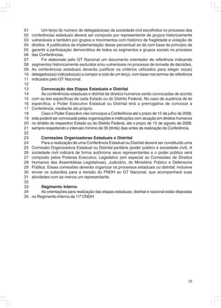 01         Um terço do número de delegados(as) da sociedade civil escolhidos no processo das
02   conferências estaduais deverá ser composto por representante de grupos historicamente
03   vulneráveis e também por grupos e movimentos com histórico de fragilidade e violação de
04   direitos. A justificativa da implementação desse percentual se dá com base do princípio de
05   garantir a participação democrática de todos os segmentos e grupos sociais no processo
06   das Conferências.
07         Foi elaborado pelo GT Nacional um documento orientador de referência indicando
08   segmentos historicamente excluídos e/ou vulneráveis no processo de tomada de decisões.
09   As conferências estaduais deverão justificar os critérios utilizados para eleger os(as)
10   delegados(as) indicados(as) a compor a cota de um terço, com base nos termos de referência
11   indicados pelo GT Nacional.
12
13         Convocação das Etapas Estaduais e Distrital
14         As conferências estaduais e distrital de direitos humanos serão convocadas de acordo
15   com as leis específicas de cada Estado ou do Distrito Federal. No caso de ausência de lei
16   específica, o Poder Executivo Estadual ou Distrital terá a prerrogativa de convocar a
17   Conferência, mediante ato próprio.
18         Caso o Poder Executivo não convoque a Conferência até o prazo de 15 de julho de 2008,
19   esta poderá ser convocada pelas organizações e instituições com atuação em direitos humanos
20   no âmbito do respectivo Estado ou do Distrito Federal, até o prazo de 15 de agosto de 2008,
21   sempre respeitando o intervalo mínimo de 30 (trinta) dias antes da realização da Conferência.
22
23         Comissões Organizadoras Estaduais e Distrital
24         Para a realização de uma Conferência Estadual ou Distrital deverá ser constituído uma
25   Comissão Organizadora Estadual ou Distrital paritária (poder público e sociedade civil). A
26   sociedade civil indicará de forma autônoma seus representantes e o poder público será
27   composto pelos Poderes Executivo, Legislativo (em especial as Comissões de Direitos
28   Humanos das Assembléias Legislativas), Judiciário, do Ministério Público e Defensoria
29   Pública. Essas comissões deverão organizar os processos estaduais ou distrital, inclusive
30   enviar os subsídios para a revisão do PNDH ao GT Nacional, que acompanhará suas
31   atividades com ao menos um representante.
32
33        Regimento Interno
34        As orientações para realização das etapas estaduais, distrital e nacional estão dispostas
35   no Regimento Interno da 11ª CNDH.




                                                                                                23
 